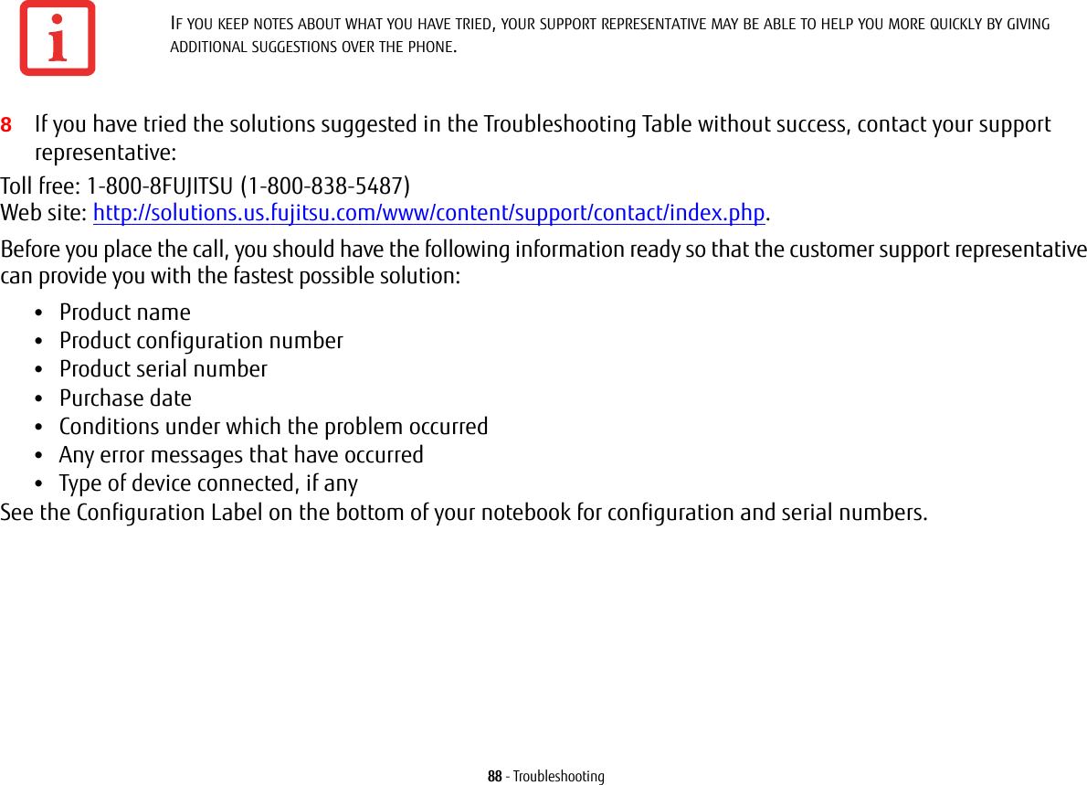 88 - Troubleshooting8If you have tried the solutions suggested in the Troubleshooting Table without success, contact your support representative: Toll free: 1-800-8FUJITSU (1-800-838-5487)  Web site: http://solutions.us.fujitsu.com/www/content/support/contact/index.php.Before you place the call, you should have the following information ready so that the customer support representative can provide you with the fastest possible solution:•Product name•Product configuration number•Product serial number•Purchase date•Conditions under which the problem occurred•Any error messages that have occurred•Type of device connected, if anySee the Configuration Label on the bottom of your notebook for configuration and serial numbers. IF YOU KEEP NOTES ABOUT WHAT YOU HAVE TRIED, YOUR SUPPORT REPRESENTATIVE MAY BE ABLE TO HELP YOU MORE QUICKLY BY GIVING ADDITIONAL SUGGESTIONS OVER THE PHONE.