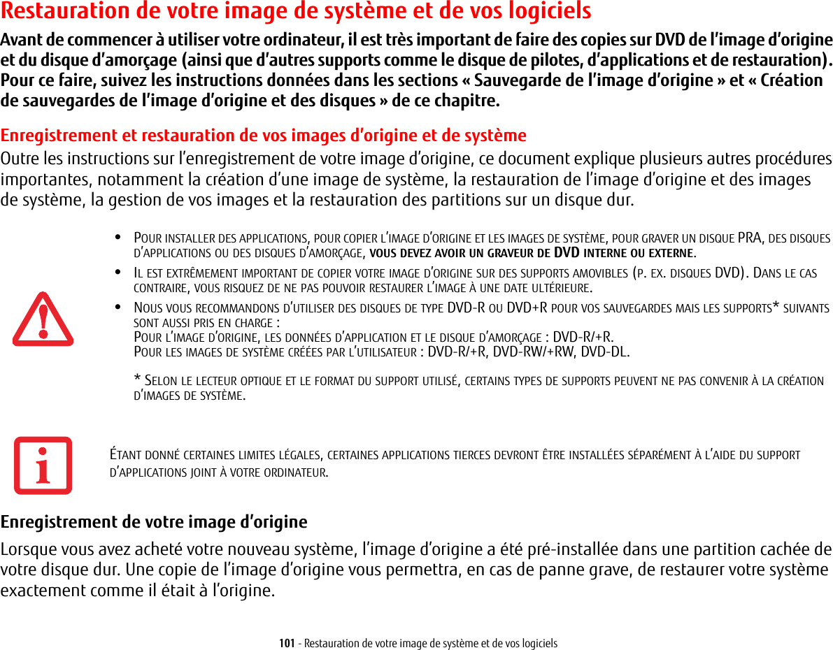 101 - Restauration de votre image de système et de vos logicielsRestauration de votre image de système et de vos logicielsAvant de commencer à utiliser votre ordinateur, il est très important de faire des copies sur DVD de l’image d’origine et du disque d’amorçage (ainsi que d’autres supports comme le disque de pilotes, d’applications et de restauration). Pour ce faire, suivez les instructions données dans les sections «Sauvegarde de l’image d’origine» et «Création de sauvegardes de l’image d’origine et des disques» de ce chapitre.Enregistrement et restauration de vos images d’origine et de systèmeOutre les instructions sur l’enregistrement de votre image d’origine, ce document explique plusieurs autres procédures importantes, notamment la création d’une image de système, la restauration de l’image d’origine et des images de système, la gestion de vos images et la restauration des partitions sur un disque dur.•POUR INSTALLER DES APPLICATIONS, POUR COPIER L’IMAGE D’ORIGINE ET LES IMAGES DE SYSTÈME, POUR GRAVER UN DISQUE PRA, DES DISQUES D’APPLICATIONS OU DES DISQUES D’AMORÇAGE, VOUS DEVEZ AVOIR UN GRAVEUR DE DVD INTERNE OU EXTERNE.•IL EST EXTRÊMEMENT IMPORTANT DE COPIER VOTRE IMAGE D’ORIGINE SUR DES SUPPORTS AMOVIBLES (P. EX. DISQUES DVD). DANS LE CAS CONTRAIRE, VOUS RISQUEZ DE NE PAS POUVOIR RESTAURER L’IMAGE À UNE DATE ULTÉRIEURE.•NOUS VOUS RECOMMANDONS D’UTILISER DES DISQUES DE TYPE DVD-R OU DVD+R POUR VOS SAUVEGARDES MAIS LES SUPPORTS* SUIVANTS SONT AUSSI PRIS EN CHARGE:POUR L’IMAGE D’ORIGINE, LES DONNÉES D’APPLICATION ET LE DISQUE D’AMORÇAGE POUR LES IMAGES DE SYSTÈME CRÉÉES PAR L’UTILISATEUR * SELON LE LECTEUR OPTIQUE ET LE FORMAT DU SUPPORT UTILISÉ, CERTAINS TYPES DE SUPPORTS PEUVENT NE PAS CONVENIR À LA CRÉATION D’IMAGES DE SYSTÈME.  Enregistrement de votre image d’origine Lorsque vous avez acheté votre nouveau système, l’image d’origine a été pré-installée dans une partition cachée de votre disque dur. Une copie de l’image d’origine vous permettra, en cas de panne grave, de restaurer votre système exactement comme il était à l’origine.: DVD-R/+R.: DVD-R/+R, DVD-RW/+RW, DVD-DL. ÉTANT DONNÉ CERTAINES LIMITES LÉGALES, CERTAINES APPLICATIONS TIERCES DEVRONT ÊTRE INSTALLÉES SÉPARÉMENT À L’AIDE DU SUPPORT D’APPLICATIONS JOINT À VOTRE ORDINATEUR.