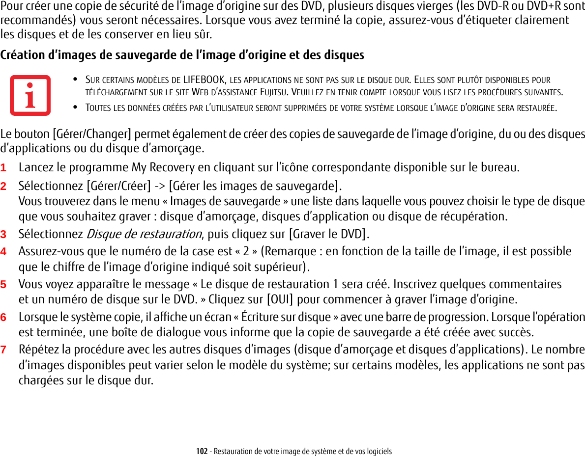 102 - Restauration de votre image de système et de vos logicielsPour créer une copie de sécurité de l’image d’origine sur des DVD, plusieurs disques vierges (les DVD-R ou DVD+R sont recommandés) vous seront nécessaires. Lorsque vous avez terminé la copie, assurez-vous d’étiqueter clairement les disques et de les conserver en lieu sûr.Création d’images de sauvegarde de l’image d’origine et des disques Le bouton [Gérer/Changer] permet également de créer des copies de sauvegarde de l’image d’origine, du ou des disques d’applications ou du disque d’amorçage.1Lancez le programme My Recovery en cliquant sur l’icône correspondante disponible sur le bureau.2Sélectionnez [Gérer/Créer] -&gt; [Gérer les images de sauvegarde].Vous trouverez dans le menu « Images de sauvegarde» une liste dans laquelle vous pouvez choisir le type de disque que vous souhaitez graver: disque d’amorçage, disques d’application ou disque de récupération.3Sélectionnez Disque de restauration, puis cliquez sur [Graver le DVD].4Assurez-vous que le numéro de la case est «2» (Remarque: en fonction de la taille de l’image, il est possible que le chiffre de l’image d’origine indiqué soit supérieur).5Vous voyez apparaître le message « Le disque de restauration 1 sera créé. Inscrivez quelques commentaires et un numéro de disque sur le DVD. » Cliquez sur [OUI] pour commencer à graver l’image d’origine.6Lorsque le système copie, il affiche un écran « Écriture sur disque » avec une barre de progression. Lorsque l’opération est terminée, une boîte de dialogue vous informe que la copie de sauvegarde a été créée avec succès.7Répétez la procédure avec les autres disques d’images (disque d’amorçage et disques d’applications). Le nombre d’images disponibles peut varier selon le modèle du système; sur certains modèles, les applications ne sont pas chargées sur le disque dur.•SUR CERTAINS MODÈLES DE LIFEBOOK, LES APPLICATIONS NE SONT PAS SUR LE DISQUE DUR. ELLES SONT PLUTÔT DISPONIBLES POUR TÉLÉCHARGEMENT SUR LE SITE WEB D’ASSISTANCE FUJITSU. VEUILLEZ EN TENIR COMPTE LORSQUE VOUS LISEZ LES PROCÉDURES SUIVANTES.•TOUTES LES DONNÉES CRÉÉES PAR L’UTILISATEUR SERONT SUPPRIMÉES DE VOTRE SYSTÈME LORSQUE L’IMAGE D’ORIGINE SERA RESTAURÉE.