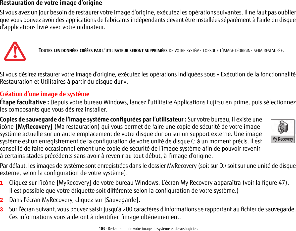 103 - Restauration de votre image de système et de vos logicielsRestauration de votre image d’origine Si vous avez un jour besoin de restaurer votre image d’origine, exécutez les opérations suivantes. Il ne faut pas oublier que vous pouvez avoir des applications de fabricants indépendants devant être installées séparément à l’aide du disque d’applications livré avec votre ordinateur.Si vous désirez restaurer votre image d’origine, exécutez les opérations indiquées sous « Exécution de la fonctionnalité Restauration et Utilitaires à partir du disque dur ». Création d’une image de systèmeÉtape facultative : Depuis votre bureau Windows, lancez l’utilitaire Applications Fujitsu en prime, puis sélectionnez les composants que vous désirez installer.Copies de sauvegarde de l’image système configurées par l’utilisateur: Sur votre bureau, il existe une icône [MyRecovery] (Ma restauration) My Recoveryqui vous permet de faire une copie de sécurité de votre image système actuelle sur un autre emplacement de votre disque dur ou sur un support externe. Une image système est un enregistrement de la configuration de votre unité de disque C: à un moment précis. Il est conseillé de faire occasionnellement une copie de sécurité de l’image système afin de pouvoir revenir à certains stades précédents sans avoir à revenir au tout début, à l’image d’origine.Par défaut, les images de système sont enregistrées dans le dossier MyRecovery (soit sur D:\ soit sur une unité de disque externe, selon la configuration de votre système).1Cliquez sur l’icône [MyRecovery] de votre bureau Windows. L’écran My Recovery apparaîtra (voir la figure 47). Il est possible que votre étiquette soit différente selon la configuration de votre système.)2Dans l’écran MyRecovery, cliquez sur [Sauvegarde].3Sur l’écran suivant, vous pouvez saisir jusqu’à 200 caractères d’informations se rapportant au fichier de sauvegarde. Ces informations vous aideront à identifier l’image ultérieurement.TOUTES LES DONNÉES CRÉÉES PAR L’UTILISATEUR SERONT SUPPRIMÉES DE VOTRE SYSTÈME LORSQUE L’IMAGE D’ORIGINE SERA RESTAURÉE.