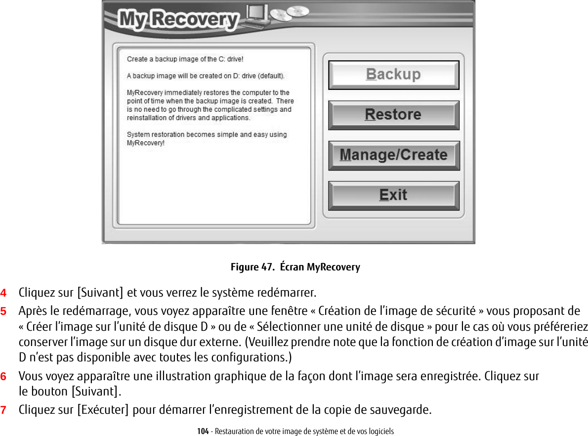 104 - Restauration de votre image de système et de vos logicielsFigure 47.  Écran MyRecovery4Cliquez sur [Suivant] et vous verrez le système redémarrer.5Après le redémarrage, vous voyez apparaître une fenêtre « Création de l’image de sécurité » vous proposant de « Créer l’image sur l’unité de disque D » ou de « Sélectionner une unité de disque » pour le cas où vous préféreriez conserver l’image sur un disque dur externe. (Veuillez prendre note que la fonction de création d’image sur l’unité D n’est pas disponible avec toutes les configurations.)6Vous voyez apparaître une illustration graphique de la façon dont l’image sera enregistrée. Cliquez sur le bouton [Suivant].7Cliquez sur [Exécuter] pour démarrer l’enregistrement de la copie de sauvegarde. 