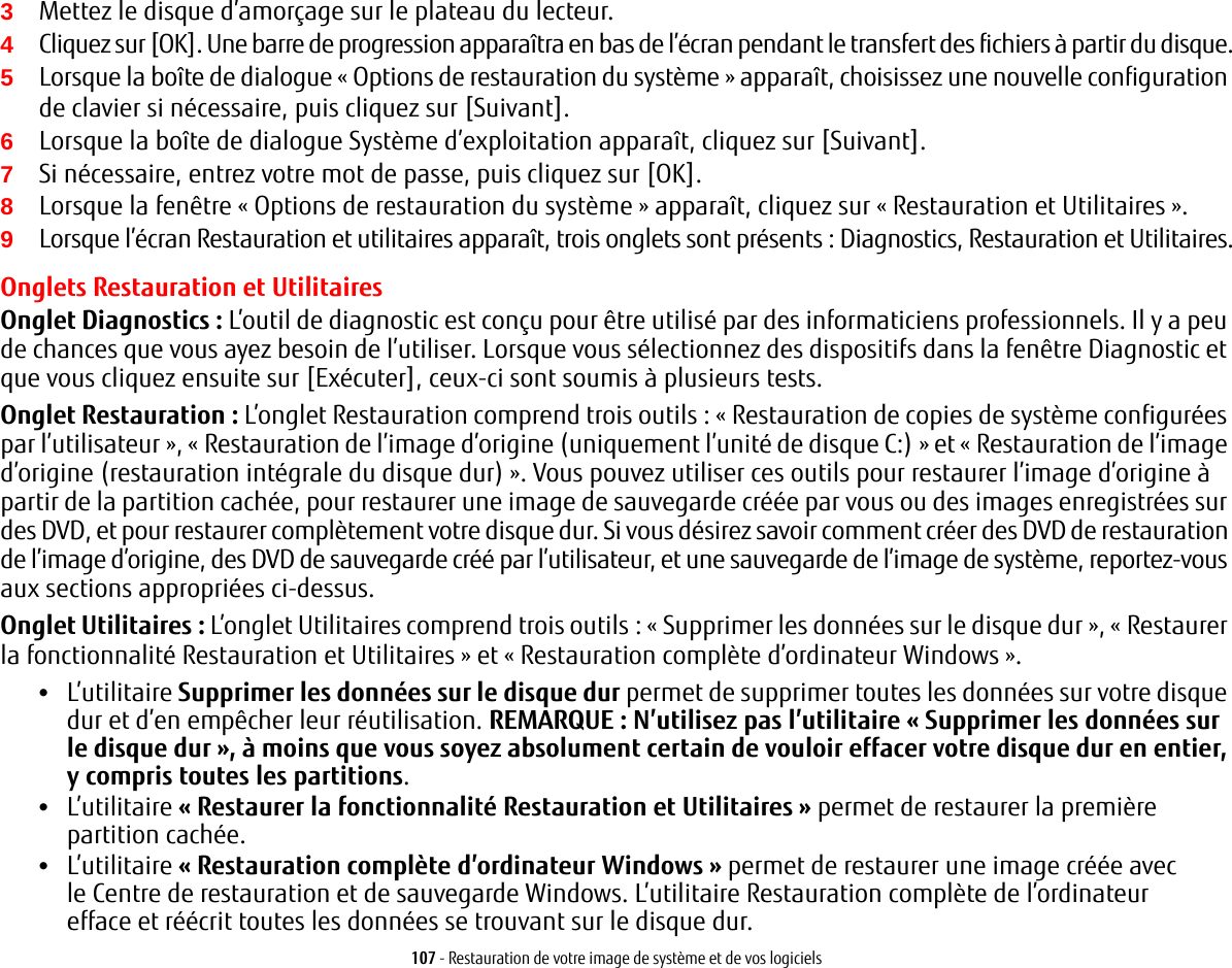 107 - Restauration de votre image de système et de vos logiciels3Mettez le disque d’amorçage sur le plateau du lecteur.4Cliquez sur [OK]. Une barre de progression apparaîtra en bas de l’écran pendant le transfert des fichiers à partir du disque.5Lorsque la boîte de dialogue «Options de restauration du système» apparaît, choisissez une nouvelle configuration de clavier si nécessaire, puis cliquez sur [Suivant].6Lorsque la boîte de dialogue Système d’exploitation apparaît, cliquez sur [Suivant]. 7Si nécessaire, entrez votre mot de passe, puis cliquez sur [OK].8Lorsque la fenêtre «Options de restauration du système» apparaît, cliquez sur «Restauration et Utilitaires».9Lorsque l’écran Restauration et utilitaires apparaît, trois onglets sont présents: Diagnostics, Restauration et Utilitaires.Onglets Restauration et UtilitairesOnglet Diagnostics: L’outil de diagnostic est conçu pour être utilisé par des informaticiens professionnels. Il y a peu de chances que vous ayez besoin de l’utiliser. Lorsque vous sélectionnez des dispositifs dans la fenêtre Diagnostic et que vous cliquez ensuite sur [Exécuter], ceux-ci sont soumis à plusieurs tests.Onglet Restauration: L’onglet Restauration comprend trois outils: « Restauration de copies de système configurées par l’utilisateur », « Restauration de l’image d’origine (uniquement l’unité de disque C:) » et «Restauration de l’image d’origine (restauration intégrale du disque dur)». Vous pouvez utiliser ces outils pour restaurer l’image d’origine à partir de la partition cachée, pour restaurer une image de sauvegarde créée par vous ou des images enregistrées sur des DVD, et pour restaurer complètement votre disque dur. Si vous désirez savoir comment créer des DVD de restauration de l’image d’origine, des DVD de sauvegarde créé par l’utilisateur, et une sauvegarde de l’image de système, reportez-vous aux sections appropriées ci-dessus. Onglet Utilitaires: L’onglet Utilitaires comprend trois outils: « Supprimer les données sur le disque dur », « Restaurer la fonctionnalité Restauration et Utilitaires » et « Restauration complète d’ordinateur Windows ».•L’utilitaire Supprimer les données sur le disque dur permet de supprimer toutes les données sur votre disque dur et d’en empêcher leur réutilisation. REMARQUE: N’utilisez pas l’utilitaire «Supprimer les données sur le disque dur», à moins que vous soyez absolument certain de vouloir effacer votre disque dur en entier, y compris toutes les partitions.•L’utilitaire « Restaurer la fonctionnalité Restauration et Utilitaires » permet de restaurer la première partition cachée.•L’utilitaire « Restauration complète d’ordinateur Windows » permet de restaurer une image créée avec le Centre de restauration et de sauvegarde Windows. L’utilitaire Restauration complète de l’ordinateur efface et réécrit toutes les données se trouvant sur le disque dur.