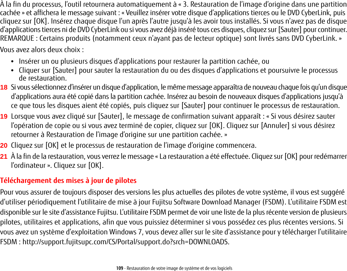 109 - Restauration de votre image de système et de vos logicielsÀ la fin du processus, l’outil retournera automatiquement à « 3. Restauration de l’image d’origine dans une partition cachée » et affichera le message suivant: « Veuillez insérer votre disque d’applications tierces ou le DVD CyberLink, puis cliquez sur [OK]. Insérez chaque disque l’un après l’autre jusqu’à les avoir tous installés. Si vous n’avez pas de disque d’applications tierces ni de DVD CyberLink ou si vous avez déjà inséré tous ces disques, cliquez sur [Sauter] pour continuer. REMARQUE: Certains produits (notamment ceux n’ayant pas de lecteur optique) sont livrés sans DVD CyberLink. » Vous avez alors deux choix:•Insérer un ou plusieurs disques d’applications pour restaurer la partition cachée, ou •Cliquer sur [Sauter] pour sauter la restauration du ou des disques d’applications et poursuivre le processus de restauration.18 Si vous sélectionnez d’insérer un disque d’application, le même message apparaîtra de nouveau chaque fois qu’un disque d’applications aura été copié dans la partition cachée. Insérez au besoin de nouveaux disques d’applications jusqu’à ce que tous les disques aient été copiés, puis cliquez sur [Sauter] pour continuer le processus de restauration.19 Lorsque vous avez cliqué sur [Sauter], le message de confirmation suivant apparaît: «Si vous désirez sauter l’opération de copie ou si vous avez terminé de copier, cliquez sur [OK]. Cliquez sur [Annuler] si vous désirez retourner à Restauration de l’image d’origine sur une partition cachée.» 20 Cliquez sur [OK] et le processus de restauration de l’image d’origine commencera.21 À la fin de la restauration, vous verrez le message «La restauration a été effectuée. Cliquez sur [OK] pour redémarrer l’ordinateur». Cliquez sur [OK].Téléchargement des mises à jour de pilotesPour vous assurer de toujours disposer des versions les plus actuelles des pilotes de votre système, il vous est suggéré d’utiliser périodiquement l’utilitaire de mise à jour Fujitsu Software Download Manager (FSDM). L’utilitaire FSDM est disponible sur le site d’assistance Fujitsu. L’utilitaire FSDM permet de voir une liste de la plus récente version de plusieurs pilotes, utilitaires et applications, afin que vous puissiez déterminer si vous possédez ces plus récentes versions. Si vous avez un système d’exploitation Windows 7, vous devez aller sur le site d’assistance pour y télécharger l’utilitaire FSDM : http://support.fujitsupc.com/CS/Portal/support.do?srch=DOWNLOADS.