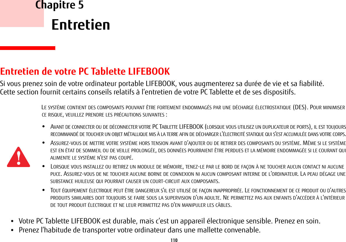 110     Chapitre 5    EntretienEntretien de votre PC Tablette LIFEBOOKSi vous prenez soin de votre ordinateur portable LIFEBOOK, vous augmenterez sa durée de vie et sa fiabilité. Cette section fournit certains conseils relatifs à l’entretien de votre PC Tablette et de ses dispositifs.•Votre PC Tablette LIFEBOOK est durable, mais c’est un appareil électronique sensible. Prenez en soin.•Prenez l’habitude de transporter votre ordinateur dans une mallette convenable.LE SYSTÈME CONTIENT DES COMPOSANTS POUVANT ÊTRE FORTEMENT ENDOMMAGÉS PAR UNE DÉCHARGE ÉLECTROSTATIQUE (DES). POUR MINIMISER CE RISQUE, VEUILLEZ PRENDRE LES PRÉCAUTIONS SUIVANTES:•AVANT DE CONNECTER OU DE DÉCONNECTER VOTRE PC TABLETTE LIFEBOOK (LORSQUE VOUS UTILISEZ UN DUPLICATEUR DE PORTS), IL EST TOUJOURS RECOMMANDÉ DE TOUCHER UN OBJET MÉTALLIQUE MIS À LA TERRE AFIN DE DÉCHARGER L’ÉLECTRICITÉ STATIQUE QUI S’EST ACCUMULÉE DANS VOTRE CORPS. •ASSUREZ-VOUS DE METTRE VOTRE SYSTÈME HORS TENSION AVANT D’AJOUTER OU DE RETIRER DES COMPOSANTS DU SYSTÈME. MÊME SI LE SYSTÈME EST EN ÉTAT DE SOMMEIL OU DE VEILLE PROLONGÉE, DES DONNÉES POURRAIENT ÊTRE PERDUES ET LA MÉMOIRE ENDOMMAGÉE SI LE COURANT QUI ALIMENTE LE SYSTÈME N’EST PAS COUPÉ.•LORSQUE VOUS INSTALLEZ OU RETIREZ UN MODULE DE MÉMOIRE, TENEZ-LE PAR LE BORD DE FAÇON À NE TOUCHER AUCUN CONTACT NI AUCUNE PUCE. ASSUREZ-VOUS DE NE TOUCHER AUCUNE BORNE DE CONNEXION NI AUCUN COMPOSANT INTERNE DE L’ORDINATEUR. LA PEAU DÉGAGE UNE SUBSTANCE HUILEUSE QUI POURRAIT CAUSER UN COURT-CIRCUIT AUX COMPOSANTS. •TOUT ÉQUIPEMENT ÉLECTRIQUE PEUT ÊTRE DANGEREUX S’IL EST UTILISÉ DE FAÇON INAPPROPRIÉE. LE FONCTIONNEMENT DE CE PRODUIT OU D’AUTRES PRODUITS SIMILAIRES DOIT TOUJOURS SE FAIRE SOUS LA SUPERVISION D’UN ADULTE. NE PERMETTEZ PAS AUX ENFANTS D’ACCÉDER À L’INTÉRIEUR DE TOUT PRODUIT ÉLECTRIQUE ET NE LEUR PERMETTEZ PAS D’EN MANIPULER LES CÂBLES.