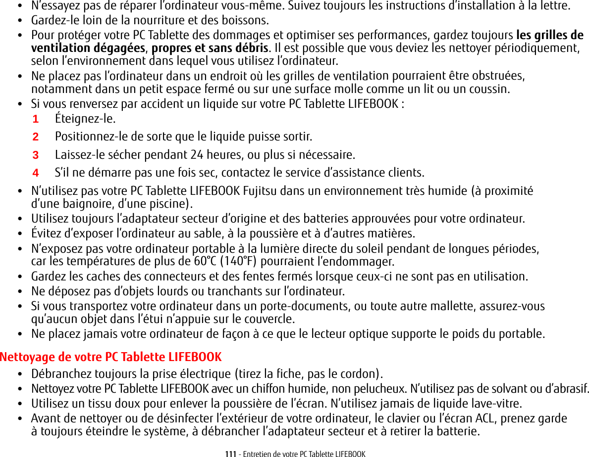 111 - Entretien de votre PC Tablette LIFEBOOK•N’essayez pas de réparer l’ordinateur vous-même. Suivez toujours les instructions d’installation à la lettre.•Gardez-le loin de la nourriture et des boissons.•Pour protéger votre PC Tablette des dommages et optimiser ses performances, gardez toujours les grilles de ventilation dégagées, propres et sans débris. Il est possible que vous deviez les nettoyer périodiquement, selon l’environnement dans lequel vous utilisez l’ordinateur. •Ne placez pas l’ordinateur dans un endroit où les grilles de ventilation pourraient être obstruées, notamment dans un petit espace fermé ou sur une surface molle comme un lit ou un coussin.•Si vous renversez par accident un liquide sur votre PC Tablette LIFEBOOK:1Éteignez-le.2Positionnez-le de sorte que le liquide puisse sortir.3Laissez-le sécher pendant 24 heures, ou plus si nécessaire.4S’il ne démarre pas une fois sec, contactez le service d’assistance clients.•N’utilisez pas votre PC Tablette LIFEBOOK Fujitsu dans un environnement très humide (à proximité d’une baignoire, d’une piscine).•Utilisez toujours l’adaptateur secteur d’origine et des batteries approuvées pour votre ordinateur.•Évitez d’exposer l’ordinateur au sable, à la poussière et à d’autres matières.•N’exposez pas votre ordinateur portable à la lumière directe du soleil pendant de longues périodes, car les températures de plus de 60°C (140°F) pourraient l’endommager.•Gardez les caches des connecteurs et des fentes fermés lorsque ceux-ci ne sont pas en utilisation.•Ne déposez pas d’objets lourds ou tranchants sur l’ordinateur.•Si vous transportez votre ordinateur dans un porte-documents, ou toute autre mallette, assurez-vous qu’aucun objet dans l’étui n’appuie sur le couvercle.•Ne placez jamais votre ordinateur de façon à ce que le lecteur optique supporte le poids du portable. Nettoyage de votre PC Tablette LIFEBOOK•Débranchez toujours la prise électrique (tirez la fiche, pas le cordon).•Nettoyez votre PC Tablette LIFEBOOK avec un chiffon humide, non pelucheux. N’utilisez pas de solvant ou d’abrasif.•Utilisez un tissu doux pour enlever la poussière de l’écran. N’utilisez jamais de liquide lave-vitre.•Avant de nettoyer ou de désinfecter l’extérieur de votre ordinateur, le clavier ou l’écran ACL, prenez garde à toujours éteindre le système, à débrancher l’adaptateur secteur et à retirer la batterie.  