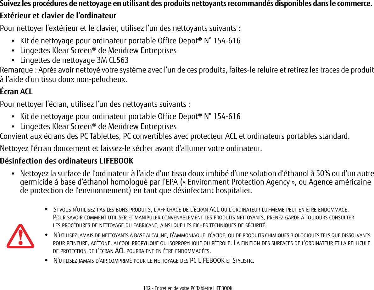 112 - Entretien de votre PC Tablette LIFEBOOKSuivez les procédures de nettoyage en utilisant des produits nettoyants recommandés disponibles dans le commerce. Extérieur et clavier de l’ordinateurPour nettoyer l’extérieur et le clavier, utilisez l’un des nettoyants suivants:•Kit de nettoyage pour ordinateur portable Office Depot® N° 154-616•Lingettes Klear Screen® de Meridrew Entreprises•Lingettes de nettoyage 3M CL563Remarque: Après avoir nettoyé votre système avec l’un de ces produits, faites-le reluire et retirez les traces de produit à l’aide d’un tissu doux non-pelucheux.Écran ACL Pour nettoyer l’écran, utilisez l’un des nettoyants suivants: •Kit de nettoyage pour ordinateur portable Office Depot® N° 154-616•Lingettes Klear Screen® de Meridrew EntreprisesConvient aux écrans des PC Tablettes, PC convertibles avec protecteur ACL et ordinateurs portables standard.Nettoyez l’écran doucement et laissez-le sécher avant d’allumer votre ordinateur.Désinfection des ordinateurs LIFEBOOK•Nettoyez la surface de l’ordinateur à l’aide d’un tissu doux imbibé d’une solution d’éthanol à 50% ou d’un autre germicide à base d’éthanol homologué par l’EPA («Environment Protection Agency», ou Agence américaine de protection de l’environnement) en tant que désinfectant hospitalier.•SI VOUS N’UTILISEZ PAS LES BONS PRODUITS, L’AFFICHAGE DE L’ÉCRAN ACL OU L’ORDINATEUR LUI-MÊME PEUT EN ÊTRE ENDOMMAGÉ. POUR SAVOIR COMMENT UTILISER ET MANIPULER CONVENABLEMENT LES PRODUITS NETTOYANTS, PRENEZ GARDE À TOUJOURS CONSULTER LES PROCÉDURES DE NETTOYAGE DU FABRICANT, AINSI QUE LES FICHES TECHNIQUES DE SÉCURITÉ.•N’UTILISEZ JAMAIS DE NETTOYANTS À BASE ALCALINE, D’AMMONIAQUE, D’ACIDE, OU DE PRODUITS CHIMIQUES BIOLOGIQUES TELS QUE DISSOLVANTS POUR PEINTURE, ACÉTONE, ALCOOL PROPYLIQUE OU ISOPROPYLIQUE OU PÉTROLE. LA FINITION DES SURFACES DE L’ORDINATEUR ET LA PELLICULE DE PROTECTION DE L’ÉCRAN ACL POURRAIENT EN ÊTRE ENDOMMAGÉES.•N’UTILISEZ JAMAIS D’AIR COMPRIMÉ POUR LE NETTOYAGE DES PC LIFEBOOK ET STYLISTIC./