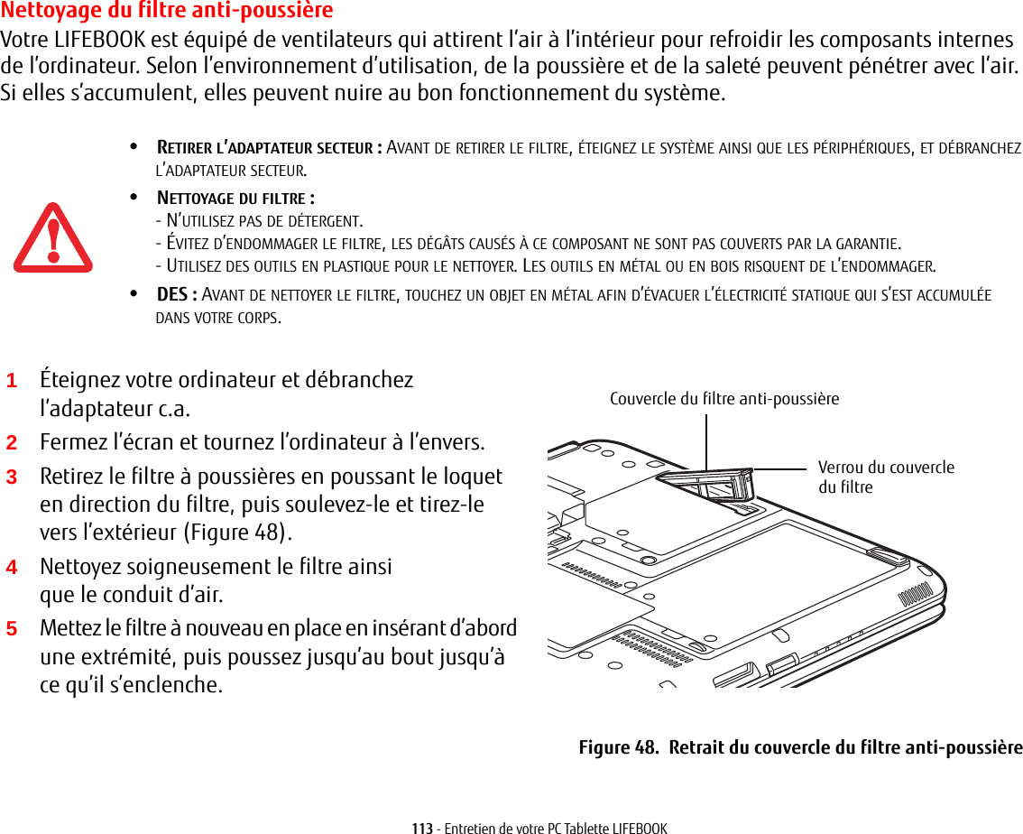113 - Entretien de votre PC Tablette LIFEBOOKNettoyage du filtre anti-poussièreVotre LIFEBOOK est équipé de ventilateurs qui attirent l’air à l’intérieur pour refroidir les composants internes de l’ordinateur. Selon l’environnement d’utilisation, de la poussière et de la saleté peuvent pénétrer avec l’air. Si elles s’accumulent, elles peuvent nuire au bon fonctionnement du système. 2Fermez l’écran et tournez l’ordinateur à l’envers. 3Retirez le filtre à poussières en poussant le loquet en direction du filtre, puis soulevez-le et tirez-le vers l’extérieur (Figure 48).4Nettoyez soigneusement le filtre ainsi que le conduit d’air.5Mettez le filtre à nouveau en place en insérant d’abord une extrémité, puis poussez jusqu’au bout jusqu’à ce qu’il s’enclenche.Couvercle du filtre anti-poussièreVerrou du couvercle du filtreFigure 48.  Retrait du couvercle du filtre anti-poussière•RETIRER L’ADAPTATEUR SECTEUR: AVANT DE RETIRER LE FILTRE, ÉTEIGNEZ LE SYSTÈME AINSI QUE LES PÉRIPHÉRIQUES, ET DÉBRANCHEZ L’ADAPTATEUR SECTEUR.•NETTOYAGE DU FILTRE: - N’UTILISEZ PAS DE DÉTERGENT.- ÉVITEZ D’ENDOMMAGER LE FILTRE, LES DÉGÂTS CAUSÉS À CE COMPOSANT NE SONT PAS COUVERTS PAR LA GARANTIE.- UTILISEZ DES OUTILS EN PLASTIQUE POUR LE NETTOYER. LES OUTILS EN MÉTAL OU EN BOIS RISQUENT DE L’ENDOMMAGER.•DES: AVANT DE NETTOYER LE FILTRE, TOUCHEZ UN OBJET EN MÉTAL AFIN D’ÉVACUER L’ÉLECTRICITÉ STATIQUE QUI S’EST ACCUMULÉE DANS VOTRE CORPS.1Éteignez votre ordinateur et débranchez l’adaptateur c.a.