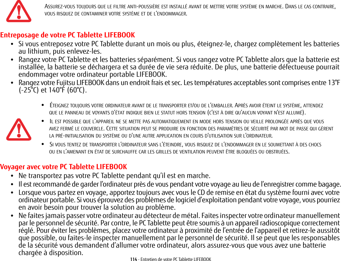 114 - Entretien de votre PC Tablette LIFEBOOKEntreposage de votre PC Tablette LIFEBOOK•Si vous entreposez votre PC Tablette durant un mois ou plus, éteignez-le, chargez complètement les batteries au lithium, puis enlevez-les.•Rangez votre PC Tablette et les batteries séparément. Si vous rangez votre PC Tablette alors que la batterie est installée, la batterie se déchargera et sa durée de vie sera réduite. De plus, une batterie défectueuse pourrait endommager votre ordinateur portable LIFEBOOK.•Rangez votre Fujitsu LIFEBOOK dans un endroit frais et sec. Les températures acceptables sont comprises entre 13°F (-25°C) et 140°F (60°C).Voyager avec votre PC Tablette LIFEBOOK•Ne transportez pas votre PC Tablette pendant qu’il est en marche. •Il est recommandé de garder l’ordinateur près de vous pendant votre voyage au lieu de l’enregistrer comme bagage.•Lorsque vous partez en voyage, apportez toujours avec vous le CD de remise en état du système fourni avec votre ordinateur portable. Si vous éprouvez des problèmes de logiciel d’exploitation pendant votre voyage, vous pourriez en avoir besoin pour trouver la solution au problème. •Ne faites jamais passer votre ordinateur au détecteur de métal. Faites inspecter votre ordinateur manuellement par le personnel de sécurité. Par contre, le PC Tablette peut être soumis à un appareil radioscopique correctement réglé. Pour éviter les problèmes, placez votre ordinateur à proximité de l’entrée de l’appareil et retirez-le aussitôt que possible, ou faites-le inspecter manuellement par le personnel de sécurité. Il se peut que les responsables de la sécurité vous demandent d’allumer votre ordinateur, alors assurez-vous que vous avez une batterie chargée à disposition. ASSUREZ-VOUS TOUJOURS QUE LE FILTRE ANTI-POUSSIÈRE EST INSTALLÉ AVANT DE METTRE VOTRE SYSTÈME EN MARCHE. DANS LE CAS CONTRAIRE, VOUS RISQUEZ DE CONTAMINER VOTRE SYSTÈME ET DE L’ENDOMMAGER.•ÉTEIGNEZ TOUJOURS VOTRE ORDINATEUR AVANT DE LE TRANSPORTER ET/OU DE L’EMBALLER. APRÈS AVOIR ÉTEINT LE SYSTÈME, ATTENDEZ QUE LE PANNEAU DE VOYANTS D’ÉTAT INDIQUE BIEN LE STATUT HORS TENSION (C’EST À DIRE QU’AUCUN VOYANT N’EST ALLUMÉ).•IL EST POSSIBLE QUE L’APPAREIL NE SE METTE PAS AUTOMATIQUEMENT EN MODE HORS TENSION OU VEILLE PROLONGÉE APRÈS QUE VOUS AVEZ FERMÉ LE COUVERCLE. CETTE SITUATION PEUT SE PRODUIRE EN FONCTION DES PARAMÈTRES DE SÉCURITÉ PAR MOT DE PASSE QUI GÈRENT LA PRÉ-INITIALISATION DU SYSTÈME OU D’UNE AUTRE APPLICATION EN COURS D’UTILISATION SUR L’ORDINATEUR. •SI VOUS TENTEZ DE TRANSPORTER L’ORDINATEUR SANS L’ÉTEINDRE, VOUS RISQUEZ DE L’ENDOMMAGER EN LE SOUMETTANT À DES CHOCS OU EN L’AMENANT EN ÉTAT DE SURCHAUFFE CAR LES GRILLES DE VENTILATION PEUVENT ÊTRE BLOQUÉES OU OBSTRUÉES. 