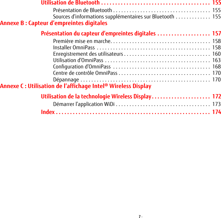 7 - Utilisation de Bluetooth . . . . . . . . . . . . . . . . . . . . . . . . . . . . . . . . . . . . . . .  155Présentation de Bluetooth . . . . . . . . . . . . . . . . . . . . . . . . . . . . . . . . . . . .  155Sources d’informations supplémentaires sur Bluetooth . . . . . . . . . . . . .  155Annexe B: Capteur d’empreintes digitalesPrésentation du capteur d’empreintes digitales . . . . . . . . . . . . . . . . . . .  157Première mise en marche. . . . . . . . . . . . . . . . . . . . . . . . . . . . . . . . . . . . .  158Installer OmniPass  . . . . . . . . . . . . . . . . . . . . . . . . . . . . . . . . . . . . . . . . . .  158Enregistrement des utilisateurs . . . . . . . . . . . . . . . . . . . . . . . . . . . . . . . .  160Utilisation d’OmniPass . . . . . . . . . . . . . . . . . . . . . . . . . . . . . . . . . . . . . . .  163Configuration d’OmniPass  . . . . . . . . . . . . . . . . . . . . . . . . . . . . . . . . . . . .  168Centre de contrôle OmniPass . . . . . . . . . . . . . . . . . . . . . . . . . . . . . . . . . .  170Dépannage . . . . . . . . . . . . . . . . . . . . . . . . . . . . . . . . . . . . . . . . . . . . . . . .  170Annexe C: Utilisation de l’affichage Intel® Wireless DisplayUtilisation de la technologie Wireless Display. . . . . . . . . . . . . . . . . . . . .  172Démarrer l’application WiDi . . . . . . . . . . . . . . . . . . . . . . . . . . . . . . . . . . .  173Index . . . . . . . . . . . . . . . . . . . . . . . . . . . . . . . . . . . . . . . . . . . . . . . . . . . . . . .  174