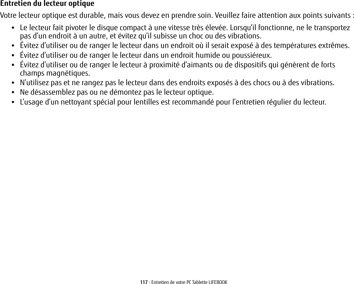 117 - Entretien de votre PC Tablette LIFEBOOKEntretien du lecteur optique Votre lecteur optique est durable, mais vous devez en prendre soin. Veuillez faire attention aux points suivants:•Le lecteur fait pivoter le disque compact à une vitesse très élevée. Lorsqu’il fonctionne, ne le transportez pas d’un endroit à un autre, et évitez qu’il subisse un choc ou des vibrations.•Évitez d’utiliser ou de ranger le lecteur dans un endroit où il serait exposé à des températures extrêmes.•Évitez d’utiliser ou de ranger le lecteur dans un endroit humide ou poussiéreux.•Évitez d’utiliser ou de ranger le lecteur à proximité d’aimants ou de dispositifs qui génèrent de forts champs magnétiques.•N’utilisez pas et ne rangez pas le lecteur dans des endroits exposés à des chocs ou à des vibrations.•Ne désassemblez pas ou ne démontez pas le lecteur optique.•L’usage d’un nettoyant spécial pour lentilles est recommandé pour l’entretien régulier du lecteur.