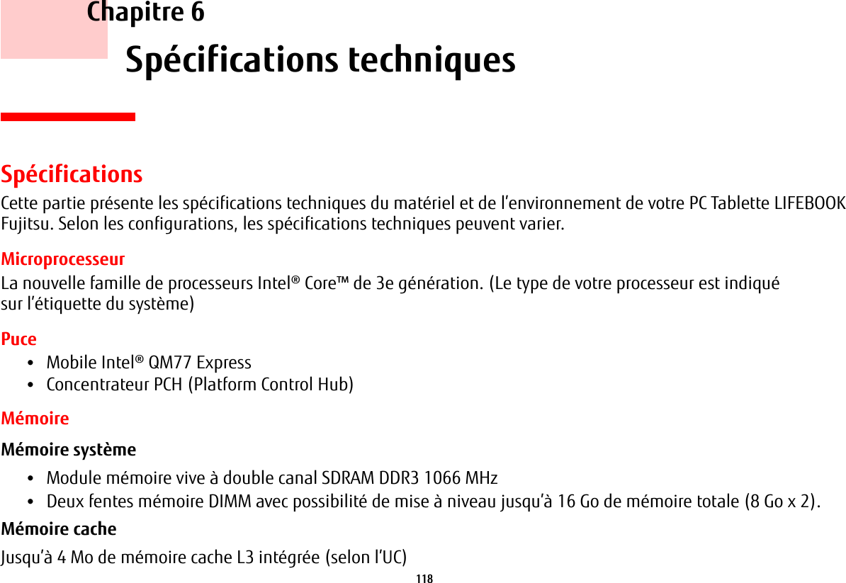 118     Chapitre 6    Spécifications techniquesSpécificationsCette partie présente les spécifications techniques du matériel et de l’environnement de votre PC Tablette LIFEBOOK Fujitsu. Selon les configurations, les spécifications techniques peuvent varier.MicroprocesseurLa nouvelle famille de processeurs Intel® Core™ de 3e génération. (Le type de votre processeur est indiqué sur l’étiquette du système)Puce•Mobile Intel® QM77 Express•Concentrateur PCH (Platform Control Hub)MémoireMémoire système •Module mémoire vive à double canal SDRAM DDR3 1066 MHz•Deux fentes mémoire DIMM avec possibilité de mise à niveau jusqu’à 16 Go de mémoire totale (8 Go x 2). Mémoire cache Jusqu’à 4 Mo de mémoire cache L3 intégrée (selon l’UC)