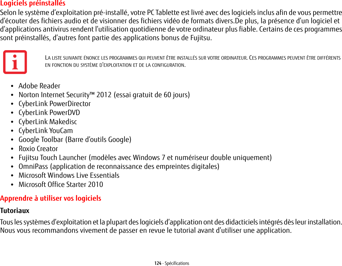 124 - SpécificationsLogiciels préinstallésSelon le système d’exploitation pré-installé, votre PC Tablette est livré avec des logiciels inclus afin de vous permettre d’écouter des fichiers audio et de visionner des fichiers vidéo de formats divers.De plus, la présence d’un logiciel et d’applications antivirus rendent l’utilisation quotidienne de votre ordinateur plus fiable. Certains de ces programmes sont préinstallés, d’autres font partie des applications bonus de Fujitsu. •Adobe Reader•Norton Internet Security™ 2012 (essai gratuit de 60 jours)•CyberLink PowerDirector •CyberLink PowerDVD•CyberLink Makedisc•CyberLink YouCam •Google Toolbar (Barre d’outils Google)•Roxio Creator•Fujitsu Touch Launcher (modèles avec Windows 7 et numériseur double uniquement)•OmniPass (application de reconnaissance des empreintes digitales)•Microsoft Windows Live Essentials•Microsoft Office Starter 2010Apprendre à utiliser vos logicielsTutoriaux Tous les systèmes d’exploitation et la plupart des logiciels d’application ont des didacticiels intégrés dès leur installation. Nous vous recommandons vivement de passer en revue le tutorial avant d’utiliser une application.LA LISTE SUIVANTE ÉNONCE LES PROGRAMMES QUI PEUVENT ÊTRE INSTALLÉS SUR VOTRE ORDINATEUR. CES PROGRAMMES PEUVENT ÊTRE DIFFÉRENTS EN FONCTION DU SYSTÈME D’EXPLOITATION ET DE LA CONFIGURATION.
