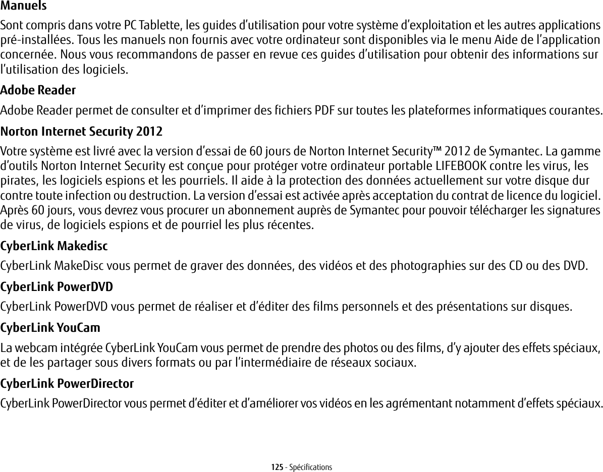 125 - SpécificationsManuels Sont compris dans votre PC Tablette, les guides d’utilisation pour votre système d’exploitation et les autres applications pré-installées. Tous les manuels non fournis avec votre ordinateur sont disponibles via le menu Aide de l’application concernée. Nous vous recommandons de passer en revue ces guides d’utilisation pour obtenir des informations sur l’utilisation des logiciels.Adobe Reader Adobe Reader permet de consulter et d’imprimer des fichiers PDF sur toutes les plateformes informatiques courantes.Norton Internet Security 2012 Votre système est livré avec la version d’essai de 60 jours de Norton Internet Security™ 2012 de Symantec. La gamme d’outils Norton Internet Security est conçue pour protéger votre ordinateur portable LIFEBOOK contre les virus, les pirates, les logiciels espions et les pourriels. Il aide à la protection des données actuellement sur votre disque dur contre toute infection ou destruction. La version d’essai est activée après acceptation du contrat de licence du logiciel. Après 60 jours, vous devrez vous procurer un abonnement auprès de Symantec pour pouvoir télécharger les signatures de virus, de logiciels espions et de pourriel les plus récentes.CyberLink Makedisc CyberLink MakeDisc vous permet de graver des données, des vidéos et des photographies sur des CD ou des DVD.CyberLink PowerDVD CyberLink PowerDVD vous permet de réaliser et d’éditer des films personnels et des présentations sur disques. CyberLink YouCam La webcam intégrée CyberLink YouCam vous permet de prendre des photos ou des films, d’y ajouter des effets spéciaux, et de les partager sous divers formats ou par l’intermédiaire de réseaux sociaux. CyberLink PowerDirector CyberLink PowerDirector vous permet d’éditer et d’améliorer vos vidéos en les agrémentant notamment d’effets spéciaux.
