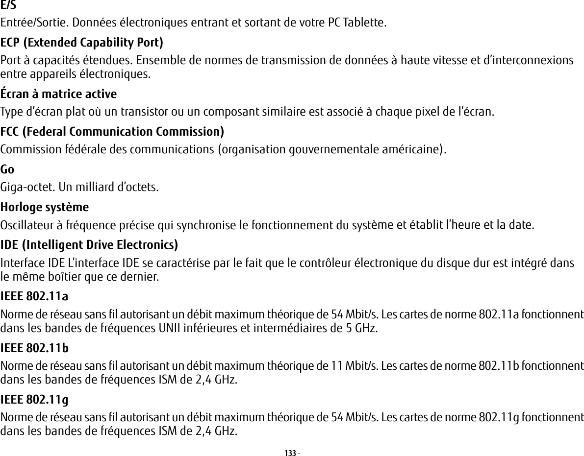 133 - E/S Entrée/Sortie. Données électroniques entrant et sortant de votre PC Tablette.ECP (Extended Capability Port) Port à capacités étendues. Ensemble de normes de transmission de données à haute vitesse et d’interconnexions entre appareils électroniques.Écran à matrice active Type d’écran plat où un transistor ou un composant similaire est associé à chaque pixel de l’écran.FCC (Federal Communication Commission) Commission fédérale des communications (organisation gouvernementale américaine).Go Giga-octet. Un milliard d’octets.Horloge système Oscillateur à fréquence précise qui synchronise le fonctionnement du système et établit l’heure et la date.IDE (Intelligent Drive Electronics) Interface IDE L’interface IDE se caractérise par le fait que le contrôleur électronique du disque dur est intégré dans le même boîtier que ce dernier.IEEE 802.11a Norme de réseau sans fil autorisant un débit maximum théorique de 54 Mbit/s. Les cartes de norme 802.11a fonctionnent dans les bandes de fréquences UNII inférieures et intermédiaires de 5 GHz. IEEE 802.11b Norme de réseau sans fil autorisant un débit maximum théorique de 11 Mbit/s. Les cartes de norme 802.11b fonctionnent dans les bandes de fréquences ISM de 2,4 GHz. IEEE 802.11g Norme de réseau sans fil autorisant un débit maximum théorique de 54 Mbit/s. Les cartes de norme 802.11g fonctionnent dans les bandes de fréquences ISM de 2,4 GHz. 