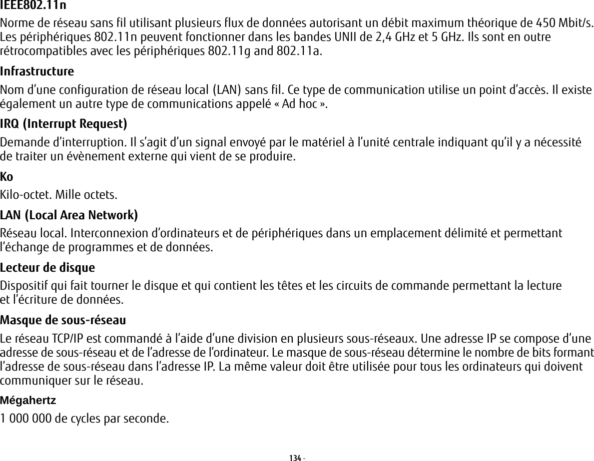 134 - IEEE802.11n Norme de réseau sans fil utilisant plusieurs flux de données autorisant un débit maximum théorique de 450 Mbit/s. Les périphériques 802.11n peuvent fonctionner dans les bandes UNII de 2,4 GHz et 5 GHz. Ils sont en outre rétrocompatibles avec les périphériques 802.11g and 802.11a.Infrastructure Nom d’une configuration de réseau local (LAN) sans fil. Ce type de communication utilise un point d’accès. Il existe également un autre type de communications appelé « Ad hoc ».IRQ (Interrupt Request) Demande d’interruption. Il s’agit d’un signal envoyé par le matériel à l’unité centrale indiquant qu’il y a nécessité de traiter un évènement externe qui vient de se produire.Ko  Kilo-octet. Mille octets.LAN (Local Area Network) Réseau local. Interconnexion d’ordinateurs et de périphériques dans un emplacement délimité et permettant l’échange de programmes et de données.Lecteur de disque Dispositif qui fait tourner le disque et qui contient les têtes et les circuits de commande permettant la lecture et l’écriture de données.Masque de sous-réseau Le réseau TCP/IP est commandé à l’aide d’une division en plusieurs sous-réseaux. Une adresse IP se compose d’une adresse de sous-réseau et de l’adresse de l’ordinateur. Le masque de sous-réseau détermine le nombre de bits formant l’adresse de sous-réseau dans l’adresse IP. La même valeur doit être utilisée pour tous les ordinateurs qui doivent communiquer sur le réseau.Mégahertz 1 000 000 de cycles par seconde.