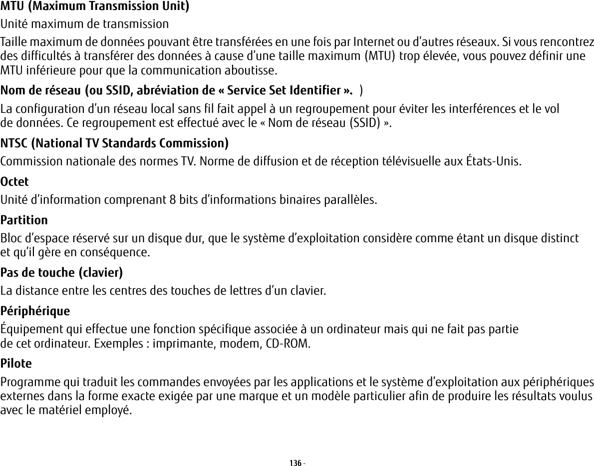 136 - MTU (Maximum Transmission Unit) Unité maximum de transmissionTaille maximum de données pouvant être transférées en une fois par Internet ou d’autres réseaux. Si vous rencontrez des difficultés à transférer des données à cause d’une taille maximum (MTU) trop élevée, vous pouvez définir une MTU inférieure pour que la communication aboutisse.Nom de réseau (ou SSID, abréviation de «Service Set Identifier». )La configuration d’un réseau local sans fil fait appel à un regroupement pour éviter les interférences et le vol de données. Ce regroupement est effectué avec le «Nom de réseau (SSID)». NTSC (National TV Standards Commission) Commission nationale des normes TV. Norme de diffusion et de réception télévisuelle aux États-Unis.Octet Unité d’information comprenant 8 bits d’informations binaires parallèles.Partition Bloc d’espace réservé sur un disque dur, que le système d’exploitation considère comme étant un disque distinct et qu’il gère en conséquence.Pas de touche (clavier) La distance entre les centres des touches de lettres d’un clavier.Périphérique Équipement qui effectue une fonction spécifique associée à un ordinateur mais qui ne fait pas partie de cet ordinateur. Exemples: imprimante, modem, CD-ROM.Pilote Programme qui traduit les commandes envoyées par les applications et le système d’exploitation aux périphériques externes dans la forme exacte exigée par une marque et un modèle particulier afin de produire les résultats voulus avec le matériel employé.