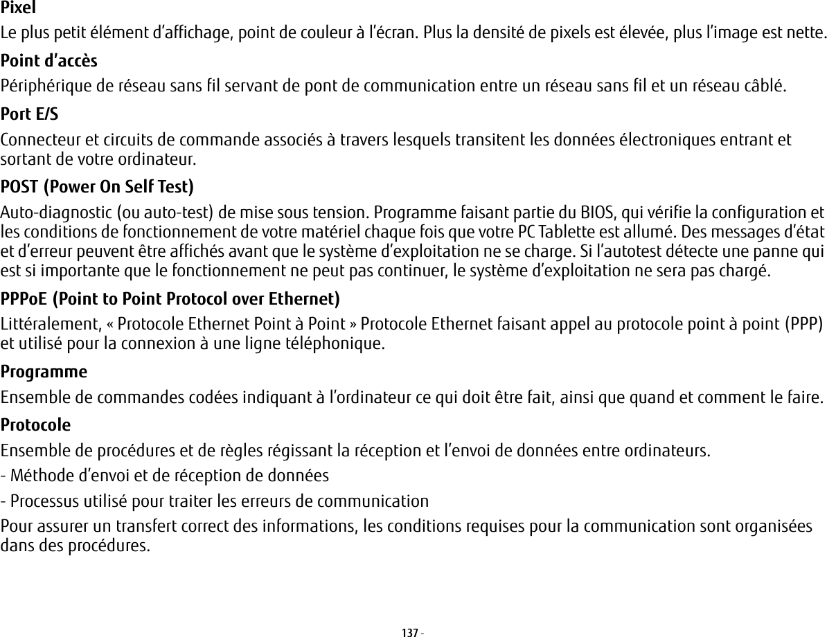 137 - Pixel Le plus petit élément d’affichage, point de couleur à l’écran. Plus la densité de pixels est élevée, plus l’image est nette.Point d’accès Périphérique de réseau sans fil servant de pont de communication entre un réseau sans fil et un réseau câblé. Port E/S Connecteur et circuits de commande associés à travers lesquels transitent les données électroniques entrant et sortant de votre ordinateur.POST (Power On Self Test) Auto-diagnostic (ou auto-test) de mise sous tension. Programme faisant partie du BIOS, qui vérifie la configuration et les conditions de fonctionnement de votre matériel chaque fois que votre PC Tablette est allumé. Des messages d’état et d’erreur peuvent être affichés avant que le système d’exploitation ne se charge. Si l’autotest détecte une panne qui est si importante que le fonctionnement ne peut pas continuer, le système d’exploitation ne sera pas chargé. PPPoE (Point to Point Protocol over Ethernet) Littéralement, «Protocole Ethernet Point à Point» Protocole Ethernet faisant appel au protocole point à point (PPP) et utilisé pour la connexion à une ligne téléphonique.Programme Ensemble de commandes codées indiquant à l’ordinateur ce qui doit être fait, ainsi que quand et comment le faire.Protocole Ensemble de procédures et de règles régissant la réception et l’envoi de données entre ordinateurs.- Méthode d’envoi et de réception de données- Processus utilisé pour traiter les erreurs de communicationPour assurer un transfert correct des informations, les conditions requises pour la communication sont organisées dans des procédures.