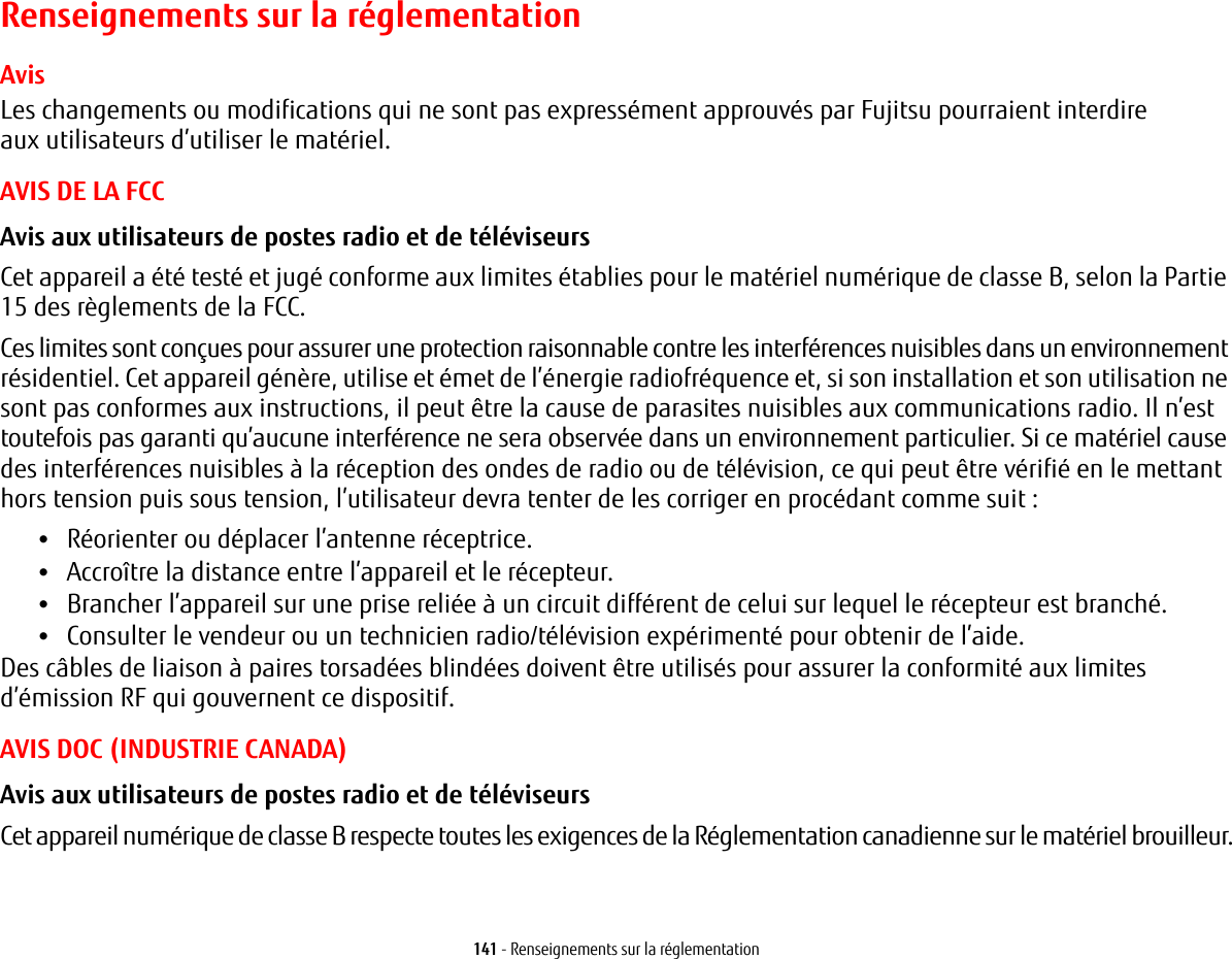 141 - Renseignements sur la réglementationRenseignements sur la réglementationAvisLes changements ou modifications qui ne sont pas expressément approuvés par Fujitsu pourraient interdire aux utilisateurs d’utiliser le matériel.AVIS DE LA FCCAvis aux utilisateurs de postes radio et de téléviseurs Cet appareil a été testé et jugé conforme aux limites établies pour le matériel numérique de classe B, selon la Partie 15 des règlements de la FCC.Ces limites sont conçues pour assurer une protection raisonnable contre les interférences nuisibles dans un environnement résidentiel. Cet appareil génère, utilise et émet de l’énergie radiofréquence et, si son installation et son utilisation ne sont pas conformes aux instructions, il peut être la cause de parasites nuisibles aux communications radio. Il n’est toutefois pas garanti qu’aucune interférence ne sera observée dans un environnement particulier. Si ce matériel cause des interférences nuisibles à la réception des ondes de radio ou de télévision, ce qui peut être vérifié en le mettant hors tension puis sous tension, l’utilisateur devra tenter de les corriger en procédant comme suit:•Réorienter ou déplacer l’antenne réceptrice.•Accroître la distance entre l’appareil et le récepteur.•Brancher l’appareil sur une prise reliée à un circuit différent de celui sur lequel le récepteur est branché.•Consulter le vendeur ou un technicien radio/télévision expérimenté pour obtenir de l’aide.Des câbles de liaison à paires torsadées blindées doivent être utilisés pour assurer la conformité aux limites d’émission RF qui gouvernent ce dispositif. AVIS DOC (INDUSTRIE CANADA)Avis aux utilisateurs de postes radio et de téléviseurs Cet appareil numérique de classe B respecte toutes les exigences de la Réglementation canadienne sur le matériel brouilleur.