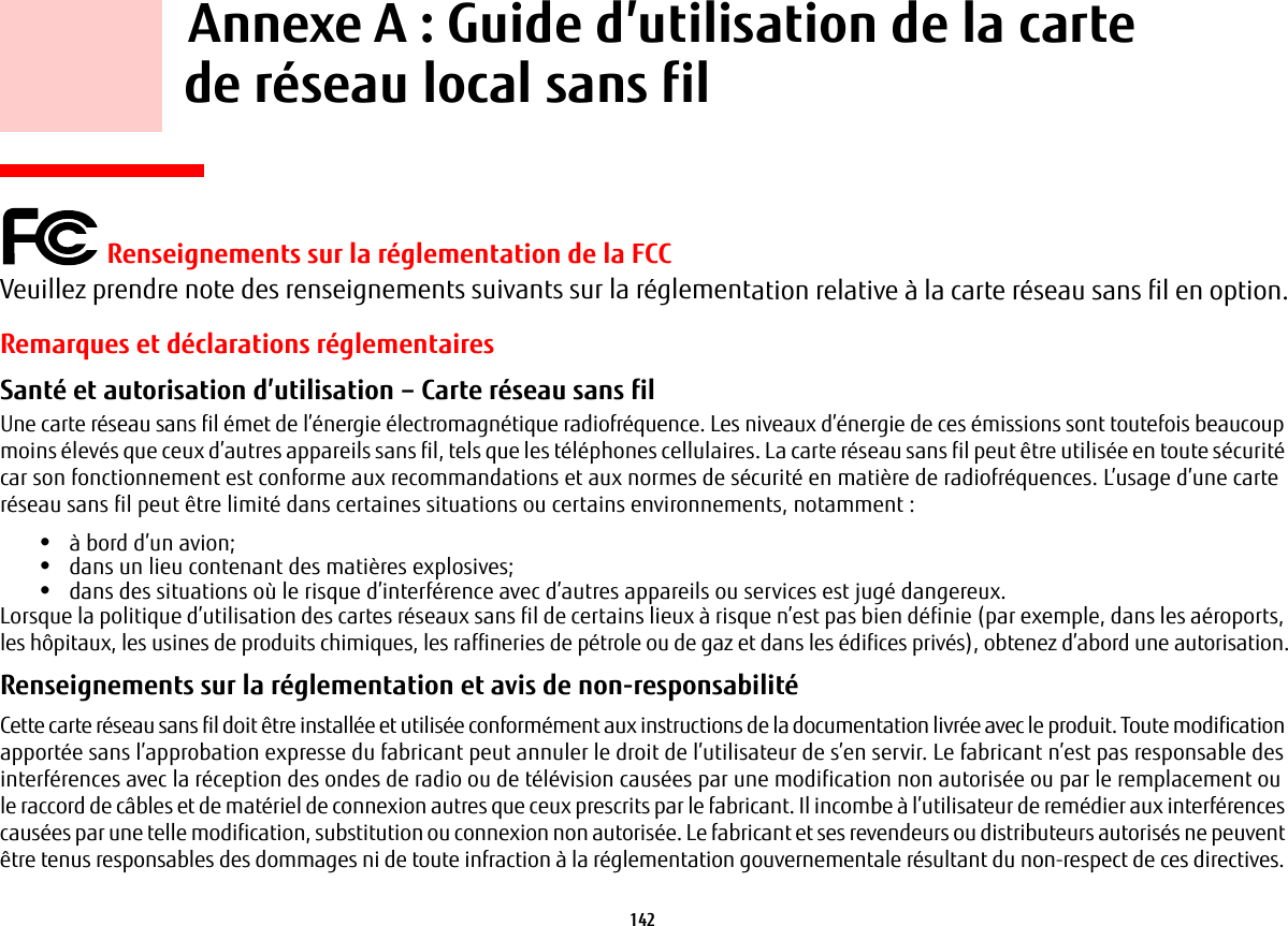 142     Annexe A: Guide d’utilisation de la carte de réseau local sans fil Renseignements sur la réglementation de la FCCVeuillez prendre note des renseignements suivants sur la réglementation relative à la carte réseau sans fil en option.Remarques et déclarations réglementairesSanté et autorisation d’utilisation – Carte réseau sans fil  Une carte réseau sans fil émet de l’énergie électromagnétique radiofréquence. Les niveaux d’énergie de ces émissions sont toutefois beaucoup moins élevés que ceux d’autres appareils sans fil, tels que les téléphones cellulaires. La carte réseau sans fil peut être utilisée en toute sécurité car son fonctionnement est conforme aux recommandations et aux normes de sécurité en matière de radiofréquences. L’usage d’une carte réseau sans fil peut être limité dans certaines situations ou certains environnements, notamment:•à bord d’un avion;•dans un lieu contenant des matières explosives;•dans des situations où le risque d’interférence avec d’autres appareils ou services est jugé dangereux.Lorsque la politique d’utilisation des cartes réseaux sans fil de certains lieux à risque n’est pas bien définie (par exemple, dans les aéroports, les hôpitaux, les usines de produits chimiques, les raffineries de pétrole ou de gaz et dans les édifices privés), obtenez d’abord une autorisation.Renseignements sur la réglementation et avis de non-responsabilité Cette carte réseau sans fil doit être installée et utilisée conformément aux instructions de la documentation livrée avec le produit. Toute modification apportée sans l’approbation expresse du fabricant peut annuler le droit de l’utilisateur de s’en servir. Le fabricant n’est pas responsable des interférences avec la réception des ondes de radio ou de télévision causées par une modification non autorisée ou par le remplacement ou le raccord de câbles et de matériel de connexion autres que ceux prescrits par le fabricant. Il incombe à l’utilisateur de remédier aux interférences causées par une telle modification, substitution ou connexion non autorisée. Le fabricant et ses revendeurs ou distributeurs autorisés ne peuvent être tenus responsables des dommages ni de toute infraction à la réglementation gouvernementale résultant du non-respect de ces directives. 