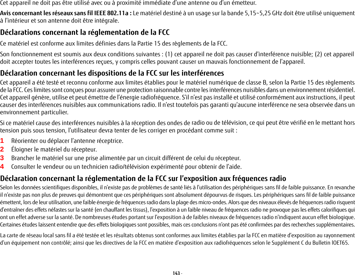 143 - Cet appareil ne doit pas être utilisé avec ou à proximité immédiate d’une antenne ou d’un émetteur.Avis concernant les réseaux sans fil IEEE 802.11a: Le matériel destiné à un usage sur la bande 5,15~5,25 GHz doit être utilisé uniquement à l’intérieur et son antenne doit être intégrale.Déclarations concernant la réglementation de la FCC Ce matériel est conforme aux limites définies dans la Partie 15 des règlements de la FCC.Son fonctionnement est soumis aux deux conditions suivantes: (1) cet appareil ne doit pas causer d’interférence nuisible; (2) cet appareil doit accepter toutes les interférences reçues, y compris celles pouvant causer un mauvais fonctionnement de l’appareil.Déclaration concernant les dispositions de la FCC sur les interférences Cet appareil a été testé et reconnu conforme aux limites établies pour le matériel numérique de classe B, selon la Partie 15 des règlements de la FCC. Ces limites sont conçues pour assurer une protection raisonnable contre les interférences nuisibles dans un environnement résidentiel. Cet appareil génère, utilise et peut émettre de l’énergie radiofréquence. S’il n’est pas installé et utilisé conformément aux instructions, il peut causer des interférences nuisibles aux communications radio. Il n’est toutefois pas garanti qu’aucune interférence ne sera observée dans un environnement particulier.Si ce matériel cause des interférences nuisibles à la réception des ondes de radio ou de télévision, ce qui peut être vérifié en le mettant hors tension puis sous tension, l’utilisateur devra tenter de les corriger en procédant comme suit:1Réorienter ou déplacer l’antenne réceptrice.2Éloigner le matériel du récepteur.3Brancher le matériel sur une prise alimentée par un circuit différent de celui du récepteur.4Consulter le vendeur ou un technicien radio/télévision expérimenté pour obtenir de l’aide.Déclaration concernant la réglementation de la FCC sur l’exposition aux fréquences radio Selon les données scientifiques disponibles, il n’existe pas de problèmes de santé liés à l’utilisation des périphériques sans fil de faible puissance. En revanche il n’existe pas non plus de preuves qui démontrent que ces périphériques sont absolument dépourvus de risques. Les périphériques sans fil de faible puissance émettent, lors de leur utilisation, une faible énergie de fréquences radio dans la plage des micro-ondes. Alors que des niveaux élevés de fréquences radio risquent d’entraîner des effets néfastes sur la santé (en chauffant les tissus), l’exposition à un faible niveau de fréquences radio ne provoque pas les effets calorifiques qui ont un effet adverse sur la santé. De nombreuses études portant sur l’exposition à de faibles niveaux de fréquences radio n’indiquent aucun effet biologique. Certaines études laissent entendre que des effets biologiques sont possibles, mais ces conclusions n’ont pas été confirmées par des recherches supplémentaires. La carte de réseau local sans fil a été testée et les résultats obtenus sont conformes aux limites établies par la FCC en matière d’exposition au rayonnement d’un équipement non contrôlé; ainsi que les directives de la FCC en matière d’exposition aux radiofréquences selon le Supplément C du Bulletin lOET65.