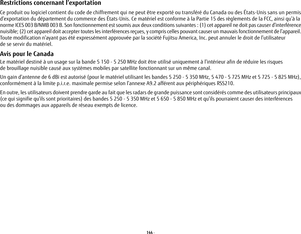 144 - Restrictions concernant l’exportation Ce produit ou logiciel contient du code de chiffrement qui ne peut être exporté ou transféré du Canada ou des États-Unis sans un permis d’exportation du département du commerce des États-Unis. Ce matériel est conforme à la Partie 15 des règlements de la FCC, ainsi qu’à la norme ICES 003 B/NMB 003 B. Son fonctionnement est soumis aux deux conditions suivantes: (1) cet appareil ne doit pas causer d’interférence nuisible; (2) cet appareil doit accepter toutes les interférences reçues, y compris celles pouvant causer un mauvais fonctionnement de l’appareil. Toute modification n’ayant pas été expressément approuvée par la société Fujitsu America, Inc. peut annuler le droit de l’utilisateur de se servir du matériel.Avis pour le Canada Le matériel destiné à un usage sur la bande 5 150 - 5 250 MHz doit être utilisé uniquement à l’intérieur afin de réduire les risques de brouillage nuisible causé aux systèmes mobiles par satellite fonctionnant sur un même canal.Un gain d’antenne de 6 dBi est autorisé (pour le matériel utilisant les bandes 5 250 - 5 350 MHz, 5 470 - 5 725 MHz et 5 725 - 5 825 MHz), conformément à la limite p.i.r.e. maximale permise selon l’annexe A9.2 afférent aux périphériques RSS210.En outre, les utilisateurs doivent prendre garde au fait que les radars de grande puissance sont considérés comme des utilisateurs principaux (ce qui signifie qu’ils sont prioritaires) des bandes 5 250 - 5 350 MHz et 5 650 - 5 850 MHz et qu’ils pourraient causer des interférences ou des dommages aux appareils de réseau exempts de licence.