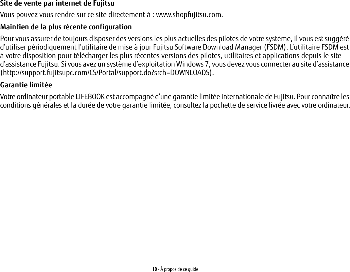 10 - À propos de ce guideSite de vente par internet de Fujitsu Vous pouvez vous rendre sur ce site directement à: www.shopfujitsu.com.Maintien de la plus récente configuration Pour vous assurer de toujours disposer des versions les plus actuelles des pilotes de votre système, il vous est suggéré d’utiliser périodiquement l’utilitaire de mise à jour Fujitsu Software Download Manager (FSDM). L’utilitaire FSDM est à votre disposition pour télécharger les plus récentes versions des pilotes, utilitaires et applications depuis le site d’assistance Fujitsu. Si vous avez un système d’exploitation Windows 7, vous devez vous connecter au site d’assistance (http://support.fujitsupc.com/CS/Portal/support.do?srch=DOWNLOADS). Garantie limitée Votre ordinateur portable LIFEBOOK est accompagné d’une garantie limitée internationale de Fujitsu. Pour connaître les conditions générales et la durée de votre garantie limitée, consultez la pochette de service livrée avec votre ordinateur.