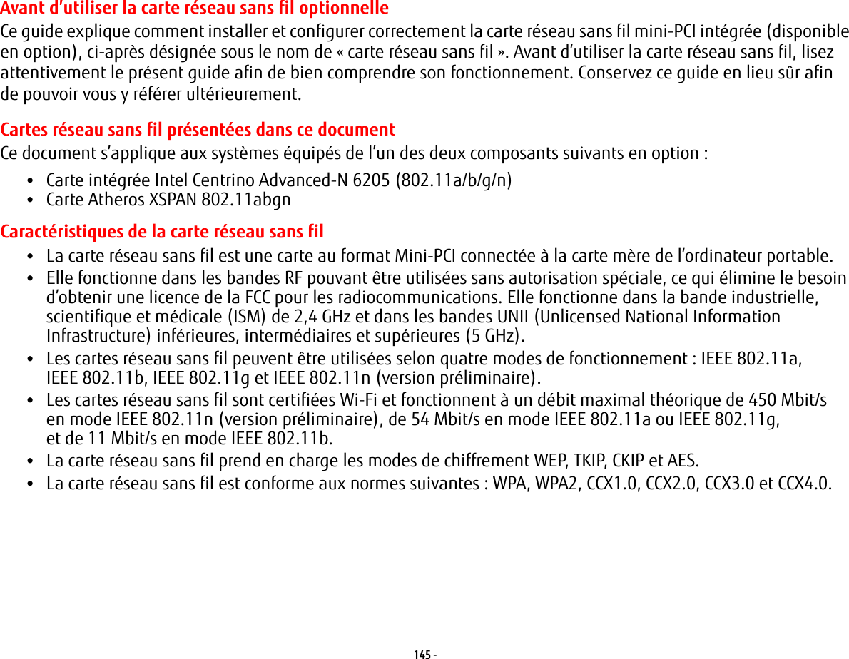 145 - Avant d’utiliser la carte réseau sans fil optionnelleCe guide explique comment installer et configurer correctement la carte réseau sans fil mini-PCI intégrée (disponible en option), ci-après désignée sous le nom de «carte réseau sans fil». Avant d’utiliser la carte réseau sans fil, lisez attentivement le présent guide afin de bien comprendre son fonctionnement. Conservez ce guide en lieu sûr afin de pouvoir vous y référer ultérieurement.Cartes réseau sans fil présentées dans ce documentCe document s’applique aux systèmes équipés de l’un des deux composants suivants en option:•Carte intégrée Intel Centrino Advanced-N 6205 (802.11a/b/g/n)•Carte Atheros XSPAN 802.11abgnCaractéristiques de la carte réseau sans fil•La carte réseau sans fil est une carte au format Mini-PCI connectée à la carte mère de l’ordinateur portable. •Elle fonctionne dans les bandes RF pouvant être utilisées sans autorisation spéciale, ce qui élimine le besoin d’obtenir une licence de la FCC pour les radiocommunications. Elle fonctionne dans la bande industrielle, scientifique et médicale (ISM) de 2,4 GHz et dans les bandes UNII (Unlicensed National Information Infrastructure) inférieures, intermédiaires et supérieures (5 GHz). •Les cartes réseau sans fil peuvent être utilisées selon quatre modes de fonctionnement: IEEE 802.11a, IEEE 802.11b, IEEE 802.11g et IEEE 802.11n (version préliminaire).•Les cartes réseau sans fil sont certifiées Wi-Fi et fonctionnent à un débit maximal théorique de 450 Mbit/s en mode IEEE 802.11n (version préliminaire), de 54 Mbit/s en mode IEEE 802.11a ou IEEE 802.11g, et de 11 Mbit/s en mode IEEE 802.11b.•La carte réseau sans fil prend en charge les modes de chiffrement WEP, TKIP, CKIP et AES.•La carte réseau sans fil est conforme aux normes suivantes: WPA, WPA2, CCX1.0, CCX2.0, CCX3.0 et CCX4.0.