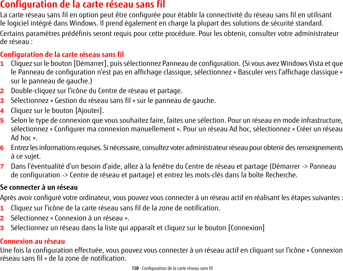 150 - Configuration de la carte réseau sans filConfiguration de la carte réseau sans filLa carte réseau sans fil en option peut être configurée pour établir la connectivité du réseau sans fil en utilisant le logiciel intégré dans Windows. Il prend également en charge la plupart des solutions de sécurité standard.Certains paramètres prédéfinis seront requis pour cette procédure. Pour les obtenir, consulter votre administrateur de réseau:Configuration de la carte réseau sans fil1Cliquez sur le bouton [Démarrer], puis sélectionnez Panneau de configuration. (Si vous avez Windows Vista et que le Panneau de configuration n’est pas en affichage classique, sélectionnez «Basculer vers l’affichage classique» sur le panneau de gauche.)2Double-cliquez sur l’icône du Centre de réseau et partage.3Sélectionnez «Gestion du réseau sans fil» sur le panneau de gauche.4Cliquez sur le bouton [Ajouter].5Selon le type de connexion que vous souhaitez faire, faites une sélection. Pour un réseau en mode infrastructure, sélectionnez « Configurer ma connexion manuellement ». Pour un réseau Ad hoc, sélectionnez « Créer un réseau Ad hoc ».6Entrez les informations requises. Si nécessaire, consultez voter administrateur réseau pour obtenir des renseignements à ce sujet.7Dans l’éventualité d’un besoin d’aide, allez à la fenêtre du Centre de réseau et partage (Démarrer -&gt; Panneau de configuration -&gt; Centre de réseau et partage) et entrez les mots-clés dans la boîte Recherche. Se connecter à un réseau Après avoir configuré votre ordinateur, vous pouvez vous connecter à un réseau actif en réalisant les étapes suivantes:1Cliquez sur l’icône de la carte réseau sans fil de la zone de notification.2Sélectionnez «Connexion à un réseau».3Sélectionnez un réseau dans la liste qui apparaît et cliquez sur le bouton [Connexion]Connexion au réseauUne fois la configuration effectuée, vous pouvez vous connecter à un réseau actif en cliquant sur l’icône «Connexion réseau sans fil» de la zone de notification.