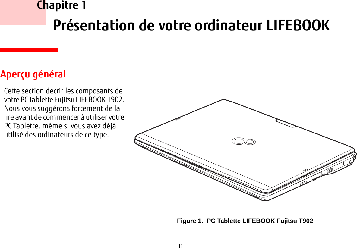 11     Chapitre 1    Présentation de votre ordinateur LIFEBOOKCette section décrit les composants de votre PC Tablette Fujitsu LIFEBOOK T902. Nous vous suggérons fortement de la lire avant de commencer à utiliser votre PC Tablette, même si vous avez déjà utilisé des ordinateurs de ce type.Aperçu généralFigure 1.  PC Tablette LIFEBOOK Fujitsu T902