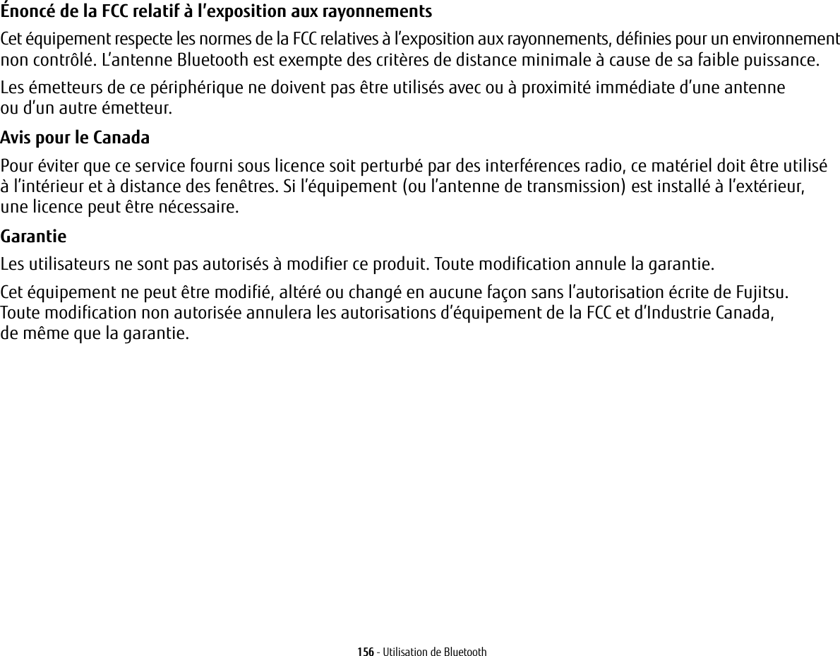 156 - Utilisation de BluetoothÉnoncé de la FCC relatif à l’exposition aux rayonnements Cet équipement respecte les normes de la FCC relatives à l’exposition aux rayonnements, définies pour un environnement non contrôlé. L’antenne Bluetooth est exempte des critères de distance minimale à cause de sa faible puissance. Les émetteurs de ce périphérique ne doivent pas être utilisés avec ou à proximité immédiate d’une antenne ou d’un autre émetteur.Avis pour le Canada Pour éviter que ce service fourni sous licence soit perturbé par des interférences radio, ce matériel doit être utilisé à l’intérieur et à distance des fenêtres. Si l’équipement (ou l’antenne de transmission) est installé à l’extérieur, une licence peut être nécessaire.Garantie Les utilisateurs ne sont pas autorisés à modifier ce produit. Toute modification annule la garantie.Cet équipement ne peut être modifié, altéré ou changé en aucune façon sans l’autorisation écrite de Fujitsu. Toute modification non autorisée annulera les autorisations d’équipement de la FCC et d’Industrie Canada,de même que la garantie.