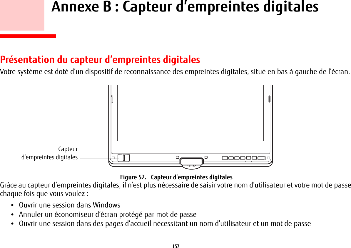 157     Annexe B: Capteur d’empreintes digitalesPrésentation du capteur d’empreintes digitalesVotre système est doté d’un dispositif de reconnaissance des empreintes digitales, situé en bas à gauche de l’écran. Capteurd’empreintes digitalesFigure 52.   Capteur d’empreintes digitalesGrâce au capteur d’empreintes digitales, il n’est plus nécessaire de saisir votre nom d’utilisateur et votre mot de passe chaque fois que vous voulez:•Ouvrir une session dans Windows•Annuler un économiseur d’écran protégé par mot de passe•Ouvrir une session dans des pages d’accueil nécessitant un nom d’utilisateur et un mot de passe