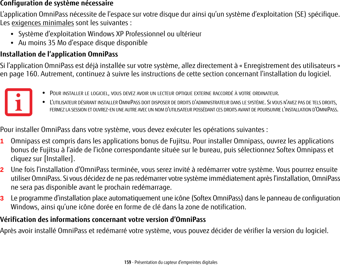 159 - Présentation du capteur d’empreintes digitalesConfiguration de système nécessaire L’application OmniPass nécessite de l’espace sur votre disque dur ainsi qu’un système d’exploitation (SE) spécifique. Les exigences minimales sont les suivantes:•Système d’exploitation Windows XP Professionnel ou ultérieur•Au moins 35 Mo d’espace disque disponibleInstallation de l’application OmniPass Si l’application OmniPass est déjà installée sur votre système, allez directement à «Enregistrement des utilisateurs» en page 160. Autrement, continuez à suivre les instructions de cette section concernant l’installation du logiciel.Pour installer OmniPass dans votre système, vous devez exécuter les opérations suivantes:1Omnipass est compris dans les applications bonus de Fujitsu. Pour installer Omnipass, ouvrez les applications bonus de Fujitsu à l’aide de l’icône correspondante située sur le bureau, puis sélectionnez Softex Omnipass et cliquez sur [Installer].2Une fois l’installation d’OmniPass terminée, vous serez invité à redémarrer votre système. Vous pourrez ensuite utiliser OmniPass. Si vous décidez de ne pas redémarrer votre système immédiatement après l’installation, OmniPass ne sera pas disponible avant le prochain redémarrage.3Le programme d’installation place automatiquement une icône (Softex OmniPass) dans le panneau de configuration Windows, ainsi qu’une icône dorée en forme de clé dans la zone de notification. Vérification des informations concernant votre version d’OmniPass Après avoir installé OmniPass et redémarré votre système, vous pouvez décider de vérifier la version du logiciel.•POUR INSTALLER LE LOGICIEL, VOUS DEVEZ AVOIR UN LECTEUR OPTIQUE EXTERNE RACCORDÉ À VOTRE ORDINATEUR.•L’UTILISATEUR DÉSIRANT INSTALLER OMNIPASS DOIT DISPOSER DE DROITS D’ADMINISTRATEUR DANS LE SYSTÈME. SI VOUS N’AVEZ PAS DE TELS DROITS, FERMEZ LA SESSION ET OUVREZ-EN UNE AUTRE AVEC UN NOM D’UTILISATEUR POSSÉDANT CES DROITS AVANT DE POURSUIVRE L’INSTALLATION D’OMNIPASS.