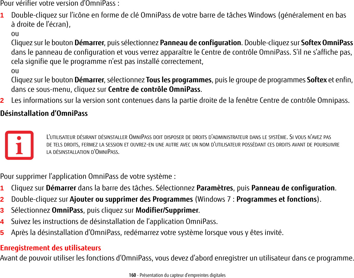160 - Présentation du capteur d’empreintes digitalesPour vérifier votre version d’OmniPass:1Double-cliquez sur l’icône en forme de clé OmniPass de votre barre de tâches Windows (généralement en bas à droite de l’écran),ouCliquez sur le bouton Démarrer, puis sélectionnez Panneau de configuration. Double-cliquez sur Softex OmniPass dans le panneau de configuration et vous verrez apparaître le Centre de contrôle OmniPass. S’il ne s’affiche pas, cela signifie que le programme n’est pas installé correctement,ouCliquez sur le bouton Démarrer, sélectionnez Tous les programmes, puis le groupe de programmes Softex et enfin, dans ce sous-menu, cliquez sur Centre de contrôle OmniPass.2Les informations sur la version sont contenues dans la partie droite de la fenêtre Centre de contrôle Omnipass.Désinstallation d’OmniPass Pour supprimer l’application OmniPass de votre système:1Cliquez sur Démarrer dans la barre des tâches. Sélectionnez Paramètres, puis Panneau de configuration.2Double-cliquez sur Ajouter ou supprimer des Programmes (Windows 7: Programmes et fonctions).3Sélectionnez OmniPass, puis cliquez sur Modifier/Supprimer.4Suivez les instructions de désinstallation de l’application OmniPass.5Après la désinstallation d’OmniPass, redémarrez votre système lorsque vous y êtes invité.Enregistrement des utilisateursAvant de pouvoir utiliser les fonctions d’OmniPass, vous devez d’abord enregistrer un utilisateur dans ce programme.L’UTILISATEUR DÉSIRANT DÉSINSTALLER OMNIPASS DOIT DISPOSER DE DROITS D’ADMINISTRATEUR DANS LE SYSTÈME. SI VOUS N’AVEZ PAS DE TELS DROITS, FERMEZ LA SESSION ET OUVREZ-EN UNE AUTRE AVEC UN NOM D’UTILISATEUR POSSÉDANT CES DROITS AVANT DE POURSUIVRE LA DÉSINSTALLATION D’OMNIPASS.