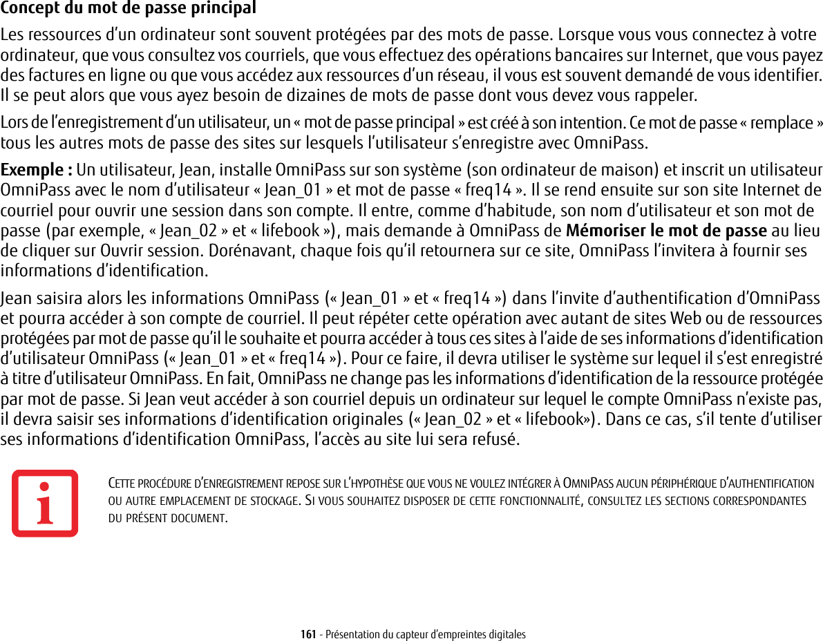161 - Présentation du capteur d’empreintes digitalesConcept du mot de passe principal Les ressources d’un ordinateur sont souvent protégées par des mots de passe. Lorsque vous vous connectez à votre ordinateur, que vous consultez vos courriels, que vous effectuez des opérations bancaires sur Internet, que vous payez des factures en ligne ou que vous accédez aux ressources d’un réseau, il vous est souvent demandé de vous identifier. Il se peut alors que vous ayez besoin de dizaines de mots de passe dont vous devez vous rappeler.Lors de l’enregistrement d’un utilisateur, un «mot de passe principal» est créé à son intention. Ce mot de passe «remplace» tous les autres mots de passe des sites sur lesquels l’utilisateur s’enregistre avec OmniPass. Exemple: Un utilisateur, Jean, installe OmniPass sur son système (son ordinateur de maison) et inscrit un utilisateur OmniPass avec le nom d’utilisateur «Jean_01» et mot de passe «freq14». Il se rend ensuite sur son site Internet de courriel pour ouvrir une session dans son compte. Il entre, comme d’habitude, son nom d’utilisateur et son mot de passe (par exemple, « Jean_02 » et « lifebook »), mais demande à OmniPass de Mémoriser le mot de passe au lieu de cliquer sur Ouvrir session. Dorénavant, chaque fois qu’il retournera sur ce site, OmniPass l’invitera à fournir ses informations d’identification. Jean saisira alors les informations OmniPass («Jean_01» et «freq14») dans l’invite d’authentification d’OmniPass et pourra accéder à son compte de courriel. Il peut répéter cette opération avec autant de sites Web ou de ressources protégées par mot de passe qu’il le souhaite et pourra accéder à tous ces sites à l’aide de ses informations d’identification d’utilisateur OmniPass («Jean_01» et «freq14»). Pour ce faire, il devra utiliser le système sur lequel il s’est enregistré à titre d’utilisateur OmniPass. En fait, OmniPass ne change pas les informations d’identification de la ressource protégée par mot de passe. Si Jean veut accéder à son courriel depuis un ordinateur sur lequel le compte OmniPass n’existe pas, il devra saisir ses informations d’identification originales («Jean_02» et «lifebook»). Dans ce cas, s’il tente d’utiliser ses informations d’identification OmniPass, l’accès au site lui sera refusé.CETTE PROCÉDURE D’ENREGISTREMENT REPOSE SUR L’HYPOTHÈSE QUE VOUS NE VOULEZ INTÉGRER À OMNIPASS AUCUN PÉRIPHÉRIQUE D’AUTHENTIFICATION OU AUTRE EMPLACEMENT DE STOCKAGE. SI VOUS SOUHAITEZ DISPOSER DE CETTE FONCTIONNALITÉ, CONSULTEZ LES SECTIONS CORRESPONDANTES DU PRÉSENT DOCUMENT.