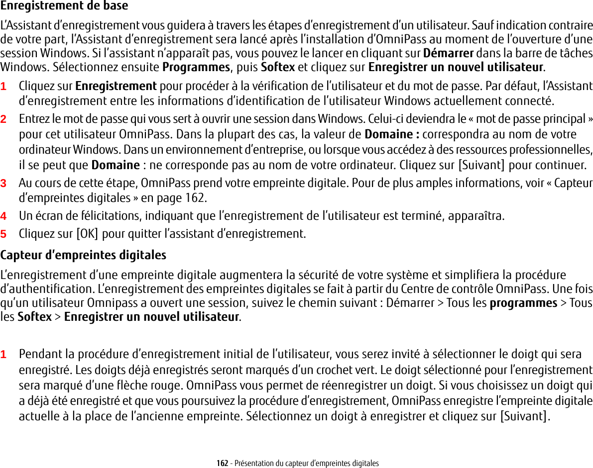 162 - Présentation du capteur d’empreintes digitalesEnregistrement de base L’Assistant d’enregistrement vous guidera à travers les étapes d’enregistrement d’un utilisateur. Sauf indication contraire de votre part, l’Assistant d’enregistrement sera lancé après l’installation d’OmniPass au moment de l’ouverture d’une session Windows. Si l’assistant n’apparaît pas, vous pouvez le lancer en cliquant sur Démarrer dans la barre de tâches Windows. Sélectionnez ensuite Programmes, puis Softex et cliquez sur Enregistrer un nouvel utilisateur.1Cliquez sur Enregistrement pour procéder à la vérification de l’utilisateur et du mot de passe. Par défaut, l’Assistant d’enregistrement entre les informations d’identification de l’utilisateur Windows actuellement connecté.2Entrez le mot de passe qui vous sert à ouvrir une session dans Windows. Celui-ci deviendra le «mot de passe principal» pour cet utilisateur OmniPass. Dans la plupart des cas, la valeur de Domaine: correspondra au nom de votre ordinateur Windows. Dans un environnement d’entreprise, ou lorsque vous accédez à des ressources professionnelles, il se peut que Domaine: ne corresponde pas au nom de votre ordinateur. Cliquez sur [Suivant] pour continuer.3Au cours de cette étape, OmniPass prend votre empreinte digitale. Pour de plus amples informations, voir «Capteur d’empreintes digitales» en page 162.4Un écran de félicitations, indiquant que l’enregistrement de l’utilisateur est terminé, apparaîtra.5Cliquez sur [OK] pour quitter l’assistant d’enregistrement.Capteur d’empreintes digitales L’enregistrement d’une empreinte digitale augmentera la sécurité de votre système et simplifiera la procédure d’authentification. L’enregistrement des empreintes digitales se fait à partir du Centre de contrôle OmniPass. Une fois qu’un utilisateur Omnipass a ouvert une session, suivez le chemin suivant : Démarrer &gt; Tous les programmes &gt; Tous les Softex &gt; Enregistrer un nouvel utilisateur.1Pendant la procédure d’enregistrement initial de l’utilisateur, vous serez invité à sélectionner le doigt qui sera enregistré. Les doigts déjà enregistrés seront marqués d’un crochet vert. Le doigt sélectionné pour l’enregistrement sera marqué d’une flèche rouge. OmniPass vous permet de réenregistrer un doigt. Si vous choisissez un doigt qui a déjà été enregistré et que vous poursuivez la procédure d’enregistrement, OmniPass enregistre l’empreinte digitale actuelle à la place de l’ancienne empreinte. Sélectionnez un doigt à enregistrer et cliquez sur [Suivant].