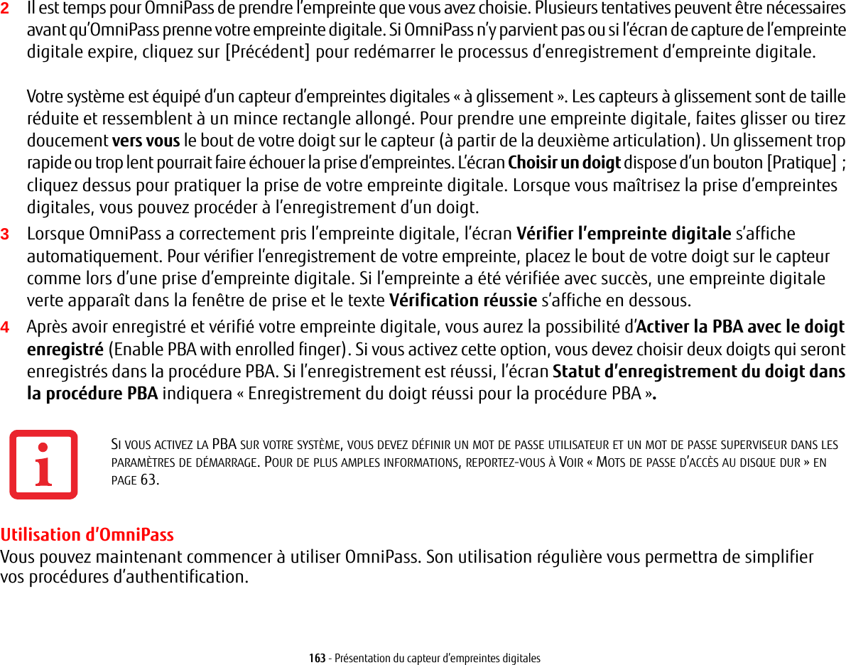 163 - Présentation du capteur d’empreintes digitales2Il est temps pour OmniPass de prendre l’empreinte que vous avez choisie. Plusieurs tentatives peuvent être nécessaires avant qu’OmniPass prenne votre empreinte digitale. Si OmniPass n’y parvient pas ou si l’écran de capture de l’empreinte digitale expire, cliquez sur [Précédent] pour redémarrer le processus d’enregistrement d’empreinte digitale. Votre système est équipé d’un capteur d’empreintes digitales «à glissement». Les capteurs à glissement sont de taille réduite et ressemblent à un mince rectangle allongé. Pour prendre une empreinte digitale, faites glisser ou tirez doucement vers vous le bout de votre doigt sur le capteur (à partir de la deuxième articulation). Un glissement trop rapide ou trop lent pourrait faire échouer la prise d’empreintes. L’écran Choisir un doigt dispose d’un bouton [Pratique]; cliquez dessus pour pratiquer la prise de votre empreinte digitale. Lorsque vous maîtrisez la prise d’empreintes digitales, vous pouvez procéder à l’enregistrement d’un doigt.3Lorsque OmniPass a correctement pris l’empreinte digitale, l’écran Vérifier l’empreinte digitale s’affiche automatiquement. Pour vérifier l’enregistrement de votre empreinte, placez le bout de votre doigt sur le capteur comme lors d’une prise d’empreinte digitale. Si l’empreinte a été vérifiée avec succès, une empreinte digitale verte apparaît dans la fenêtre de prise et le texte Vérification réussie s’affiche en dessous.4Après avoir enregistré et vérifié votre empreinte digitale, vous aurez la possibilité d’Activer la PBA avec le doigt enregistré (Enable PBA with enrolled finger). Si vous activez cette option, vous devez choisir deux doigts qui seront enregistrés dans la procédure PBA. Si l’enregistrement est réussi, l’écran Statut d’enregistrement du doigt dans la procédure PBA indiquera «Enregistrement du doigt réussi pour la procédure PBA ».Utilisation d’OmniPassVous pouvez maintenant commencer à utiliser OmniPass. Son utilisation régulière vous permettra de simplifier vos procédures d’authentification.SI VOUS ACTIVEZ LA PBA SUR VOTRE SYSTÈME, VOUS DEVEZ DÉFINIR UN MOT DE PASSE UTILISATEUR ET UN MOT DE PASSE SUPERVISEUR DANS LES PARAMÈTRES DE DÉMARRAGE. POUR DE PLUS AMPLES INFORMATIONS, REPORTEZ-VOUS À VOIR «MOTS DE PASSE D’ACCÈS AU DISQUE DUR» EN PAGE 63.