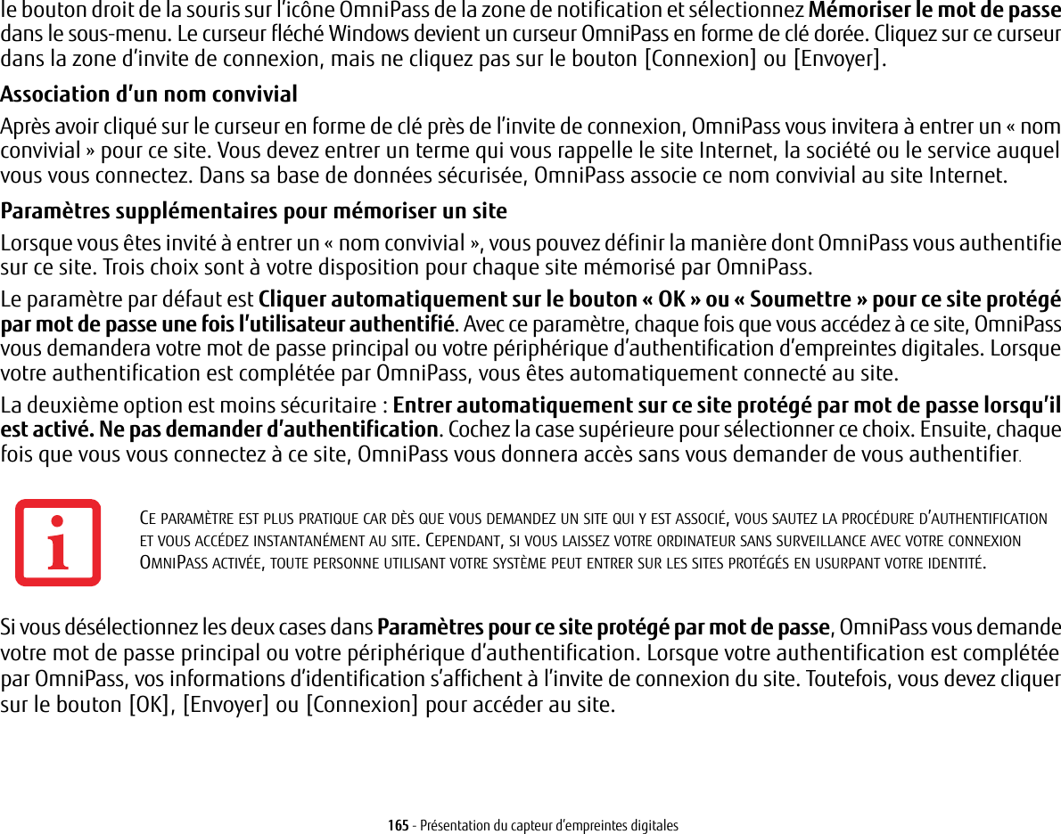 165 - Présentation du capteur d’empreintes digitalesle bouton droit de la souris sur l’icône OmniPass de la zone de notification et sélectionnez Mémoriser le mot de passe dans le sous-menu. Le curseur fléché Windows devient un curseur OmniPass en forme de clé dorée. Cliquez sur ce curseur dans la zone d’invite de connexion, mais ne cliquez pas sur le bouton [Connexion] ou [Envoyer].Association d’un nom convivialAprès avoir cliqué sur le curseur en forme de clé près de l’invite de connexion, OmniPass vous invitera à entrer un «nom convivial» pour ce site. Vous devez entrer un terme qui vous rappelle le site Internet, la société ou le service auquel vous vous connectez. Dans sa base de données sécurisée, OmniPass associe ce nom convivial au site Internet.Paramètres supplémentaires pour mémoriser un siteLorsque vous êtes invité à entrer un «nom convivial», vous pouvez définir la manière dont OmniPass vous authentifie sur ce site. Trois choix sont à votre disposition pour chaque site mémorisé par OmniPass.Le paramètre par défaut est Cliquer automatiquement sur le bouton «OK» ou «Soumettre» pour ce site protégé par mot de passe une fois l’utilisateur authentifié. Avec ce paramètre, chaque fois que vous accédez à ce site, OmniPass vous demandera votre mot de passe principal ou votre périphérique d’authentification d’empreintes digitales. Lorsque votre authentification est complétée par OmniPass, vous êtes automatiquement connecté au site. La deuxième option est moins sécuritaire: Entrer automatiquement sur ce site protégé par mot de passe lorsqu’il est activé. Ne pas demander d’authentification. Cochez la case supérieure pour sélectionner ce choix. Ensuite, chaque fois que vous vous connectez à ce site, OmniPass vous donnera accès sans vous demander de vous authentifier.Si vous désélectionnez les deux cases dans Paramètres pour ce site protégé par mot de passe, OmniPass vous demande votre mot de passe principal ou votre périphérique d’authentification. Lorsque votre authentification est complétée par OmniPass, vos informations d’identification s’affichent à l’invite de connexion du site. Toutefois, vous devez cliquer sur le bouton [OK], [Envoyer] ou [Connexion] pour accéder au site. CE PARAMÈTRE EST PLUS PRATIQUE CAR DÈS QUE VOUS DEMANDEZ UN SITE QUI Y EST ASSOCIÉ, VOUS SAUTEZ LA PROCÉDURE D’AUTHENTIFICATION ET VOUS ACCÉDEZ INSTANTANÉMENT AU SITE. CEPENDANT, SI VOUS LAISSEZ VOTRE ORDINATEUR SANS SURVEILLANCE AVEC VOTRE CONNEXION OMNIPASS ACTIVÉE, TOUTE PERSONNE UTILISANT VOTRE SYSTÈME PEUT ENTRER SUR LES SITES PROTÉGÉS EN USURPANT VOTRE IDENTITÉ.