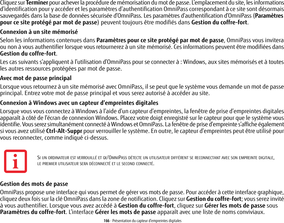 166 - Présentation du capteur d’empreintes digitalesCliquez sur Terminer pour achever la procédure de mémorisation du mot de passe. L’emplacement du site, les informations d’identification pour y accéder et les paramètres d’authentification OmniPass correspondant à ce site sont désormais sauvegardés dans la base de données sécurisée d’OmniPass. Les paramètres d’authentification d’OmniPass (Paramètres pour ce site protégé par mot de passe) peuvent toujours être modifiés dans Gestion du coffre-fort.Connexion à un site mémoriséSelon les informations contenues dans Paramètres pour ce site protégé par mot de passe, OmniPass vous invitera ou non à vous authentifier lorsque vous retournerez à un site mémorisé. Ces informations peuvent être modifiées dans Gestion du coffre-fort. Les cas suivants s’appliquent à l’utilisation d’OmniPass pour se connecter à: Windows, aux sites mémorisés et à toutes les autres ressources protégées par mot de passe.Avec mot de passe principalLorsque vous retournez à un site mémorisé avec OmniPass, il se peut que le système vous demande un mot de passe principal. Entrez votre mot de passe principal et vous serez autorisé à accéder au site.Connexion à Windows avec un capteur d’empreintes digitalesLorsque vous vous connectez à Windows à l’aide d’un capteur d’empreintes, la fenêtre de prise d’empreintes digitales apparaît à côté de l’écran de connexion Windows. Placez votre doigt enregistré sur le capteur pour que le système vous identifie. Vous serez simultanément connecté à Windows et OmniPass. La fenêtre de prise d’empreinte s’affiche également si vous avez utilisé Ctrl-Alt-Suppr pour verrouiller le système. En outre, le capteur d’empreintes peut être utilisé pour vous reconnecter, comme indiqué ci-dessus.Gestion des mots de passe OmniPass propose une interface qui vous permet de gérer vos mots de passe. Pour accéder à cette interface graphique, cliquez deux fois sur la clé OmniPass dans la zone de notification. Cliquez sur Gestion du coffre-fort; vous serez invité à vous authentifier. Lorsque vous avez accédé à Gestion du coffre-fort, cliquez sur Gérer les mots de passe sous Paramètres du coffre-fort. L’interface Gérer les mots de passe apparaît avec une liste de noms conviviaux.SI UN ORDINATEUR EST VERROUILLÉ ET QU’OMNIPASS DÉTECTE UN UTILISATEUR DIFFÉRENT SE RECONNECTANT AVEC SON EMPREINTE DIGITALE, LE PREMIER UTILISATEUR SERA DÉCONNECTÉ ET LE SECOND CONNECTÉ.
