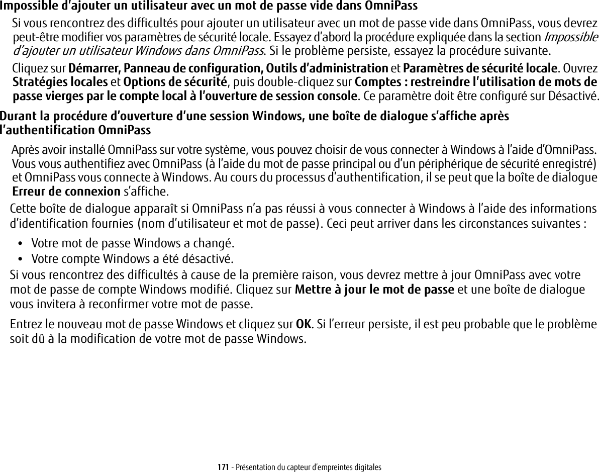 171 - Présentation du capteur d’empreintes digitalesImpossible d’ajouter un utilisateur avec un mot de passe vide dans OmniPassSi vous rencontrez des difficultés pour ajouter un utilisateur avec un mot de passe vide dans OmniPass, vous devrez peut-être modifier vos paramètres de sécurité locale. Essayez d’abord la procédure expliquée dans la section Impossible d’ajouter un utilisateur Windows dans OmniPass. Si le problème persiste, essayez la procédure suivante.Cliquez sur Démarrer, Panneau de configuration, Outils d’administration et Paramètres de sécurité locale. Ouvrez Stratégies locales et Options de sécurité, puis double-cliquez sur Comptes: restreindre l’utilisation de mots de passe vierges par le compte local à l’ouverture de session console. Ce paramètre doit être configuré sur Désactivé.Durant la procédure d’ouverture d’une session Windows, une boîte de dialogue s’affiche après l’authentification OmniPassAprès avoir installé OmniPass sur votre système, vous pouvez choisir de vous connecter à Windows à l’aide d’OmniPass. Vous vous authentifiez avec OmniPass (à l’aide du mot de passe principal ou d’un périphérique de sécurité enregistré) et OmniPass vous connecte à Windows. Au cours du processus d’authentification, il se peut que la boîte de dialogue Erreur de connexion s’affiche.Cette boîte de dialogue apparaît si OmniPass n’a pas réussi à vous connecter à Windows à l’aide des informations d’identification fournies (nom d’utilisateur et mot de passe). Ceci peut arriver dans les circonstances suivantes:•Votre mot de passe Windows a changé.•Votre compte Windows a été désactivé.Si vous rencontrez des difficultés à cause de la première raison, vous devrez mettre à jour OmniPass avec votre mot de passe de compte Windows modifié. Cliquez sur Mettre à jour le mot de passe et une boîte de dialogue vous invitera à reconfirmer votre mot de passe.Entrez le nouveau mot de passe Windows et cliquez sur OK. Si l’erreur persiste, il est peu probable que le problème soit dû à la modification de votre mot de passe Windows.
