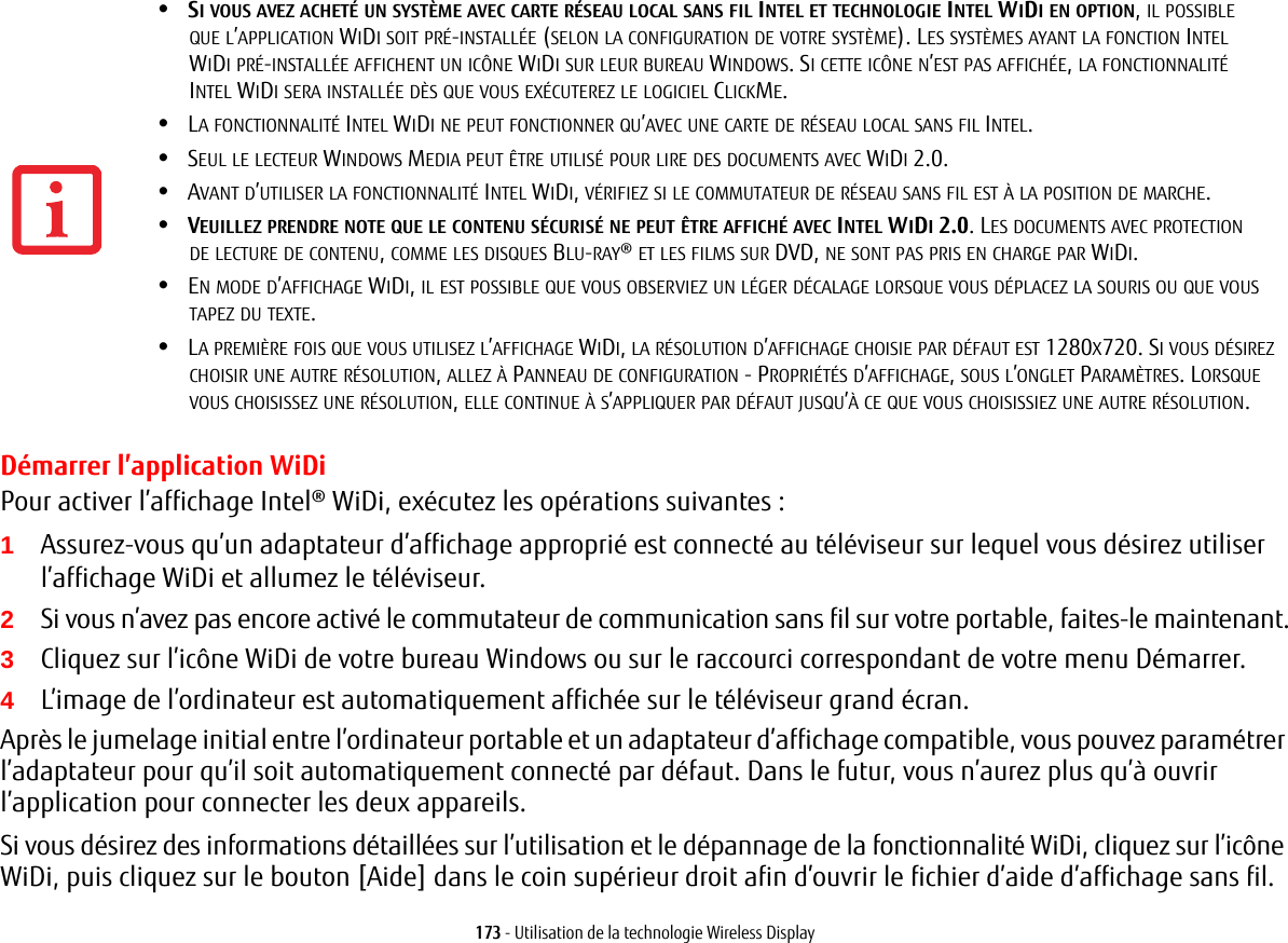 173 - Utilisation de la technologie Wireless DisplayDémarrer l’application WiDiPour activer l’affichage Intel® WiDi, exécutez les opérations suivantes:1Assurez-vous qu’un adaptateur d’affichage approprié est connecté au téléviseur sur lequel vous désirez utiliser l’affichage WiDi et allumez le téléviseur.2Si vous n’avez pas encore activé le commutateur de communication sans fil sur votre portable, faites-le maintenant.3Cliquez sur l’icône WiDi de votre bureau Windows ou sur le raccourci correspondant de votre menu Démarrer.4L’image de l’ordinateur est automatiquement affichée sur le téléviseur grand écran.Après le jumelage initial entre l’ordinateur portable et un adaptateur d’affichage compatible, vous pouvez paramétrer l’adaptateur pour qu’il soit automatiquement connecté par défaut. Dans le futur, vous n’aurez plus qu’à ouvrir l’application pour connecter les deux appareils.Si vous désirez des informations détaillées sur l’utilisation et le dépannage de la fonctionnalité WiDi, cliquez sur l’icône WiDi, puis cliquez sur le bouton [Aide] dans le coin supérieur droit afin d’ouvrir le fichier d’aide d’affichage sans fil.•SI VOUS AVEZ ACHETÉ UN SYSTÈME AVEC CARTE RÉSEAU LOCAL SANS FIL INTEL ET TECHNOLOGIE INTEL WIDI EN OPTION, IL POSSIBLE QUE L’APPLICATION WIDI SOIT PRÉ-INSTALLÉE (SELON LA CONFIGURATION DE VOTRE SYSTÈME). LES SYSTÈMES AYANT LA FONCTION INTEL WIDI PRÉ-INSTALLÉE AFFICHENT UN ICÔNE WIDI SUR LEUR BUREAU WINDOWS. SI CETTE ICÔNE N’EST PAS AFFICHÉE, LA FONCTIONNALITÉ INTEL WIDI SERA INSTALLÉE DÈS QUE VOUS EXÉCUTEREZ LE LOGICIEL CLICKME.•LA FONCTIONNALITÉ INTEL WIDI NE PEUT FONCTIONNER QU’AVEC UNE CARTE DE RÉSEAU LOCAL SANS FIL INTEL.•SEUL LE LECTEUR WINDOWS MEDIA PEUT ÊTRE UTILISÉ POUR LIRE DES DOCUMENTS AVEC WIDI 2.0.•AVANT D’UTILISER LA FONCTIONNALITÉ INTEL WIDI, VÉRIFIEZ SI LE COMMUTATEUR DE RÉSEAU SANS FIL EST À LA POSITION DE MARCHE.•VEUILLEZ PRENDRE NOTE QUE LE CONTENU SÉCURISÉ NE PEUT ÊTRE AFFICHÉ AVEC INTEL WIDI 2.0. LES DOCUMENTS AVEC PROTECTION DE LECTURE DE CONTENU, COMME LES DISQUES BLU-RAY® ET LES FILMS SUR DVD, NE SONT PAS PRIS EN CHARGE PAR WIDI. •EN MODE D’AFFICHAGE WIDI, IL EST POSSIBLE QUE VOUS OBSERVIEZ UN LÉGER DÉCALAGE LORSQUE VOUS DÉPLACEZ LA SOURIS OU QUE VOUS TAPEZ DU TEXTE.•LA PREMIÈRE FOIS QUE VOUS UTILISEZ L’AFFICHAGE WIDI, LA RÉSOLUTION D’AFFICHAGE CHOISIE PAR DÉFAUT EST 1280X720. SI VOUS DÉSIREZ CHOISIR UNE AUTRE RÉSOLUTION, ALLEZ À PANNEAU DE CONFIGURATION - PROPRIÉTÉS D’AFFICHAGE, SOUS L’ONGLET PARAMÈTRES. LORSQUE VOUS CHOISISSEZ UNE RÉSOLUTION, ELLE CONTINUE À S’APPLIQUER PAR DÉFAUT JUSQU’À CE QUE VOUS CHOISISSIEZ UNE AUTRE RÉSOLUTION.