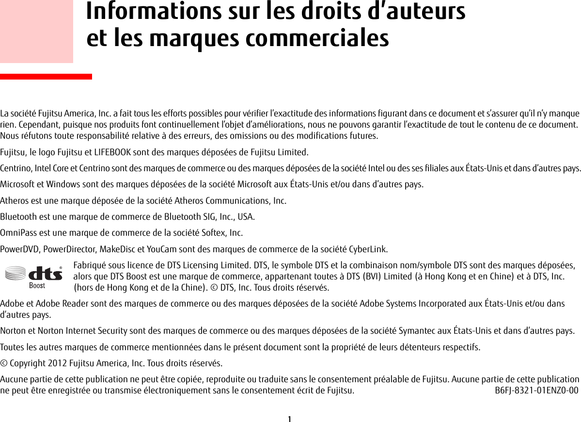 1     Informations sur les droits d’auteurs et les marques commercialesLa société Fujitsu America, Inc. a fait tous les efforts possibles pour vérifier l’exactitude des informations figurant dans ce document et s’assurer qu’il n’y manque rien. Cependant, puisque nos produits font continuellement l’objet d’améliorations, nous ne pouvons garantir l’exactitude de tout le contenu de ce document. Nous réfutons toute responsabilité relative à des erreurs, des omissions ou des modifications futures.Fujitsu, le logo Fujitsu et LIFEBOOK sont des marques déposées de Fujitsu Limited.Centrino, Intel Core et Centrino sont des marques de commerce ou des marques déposées de la société Intel ou des ses filiales aux États-Unis et dans d’autres pays.Microsoft et Windows sont des marques déposées de la société Microsoft aux États-Unis et/ou dans d’autres pays.Atheros est une marque déposée de la société Atheros Communications, Inc.Bluetooth est une marque de commerce de Bluetooth SIG, Inc., USA.OmniPass est une marque de commerce de la société Softex, Inc.PowerDVD, PowerDirector, MakeDisc et YouCam sont des marques de commerce de la société CyberLink.Fabriqué sous licence de DTS Licensing Limited. DTS, le symbole DTS et la combinaison nom/symbole DTS sont des marques déposées, alors que DTS Boost est une marque de commerce, appartenant toutes à DTS (BVI) Limited (à Hong Kong et en Chine) et à DTS, Inc. (hors de Hong Kong et de la Chine). © DTS, Inc. Tous droits réservés.Adobe et Adobe Reader sont des marques de commerce ou des marques déposées de la société Adobe Systems Incorporated aux États-Unis et/ou dans d’autres pays.Norton et Norton Internet Security sont des marques de commerce ou des marques déposées de la société Symantec aux États-Unis et dans d’autres pays.Toutes les autres marques de commerce mentionnées dans le présent document sont la propriété de leurs détenteurs respectifs.© Copyright 2012 Fujitsu America, Inc. Tous droits réservés. Aucune partie de cette publication ne peut être copiée, reproduite ou traduite sans le consentement préalable de Fujitsu. Aucune partie de cette publication ne peut être enregistrée ou transmise électroniquement sans le consentement écrit de Fujitsu. B6FJ-8321-01ENZ0-00