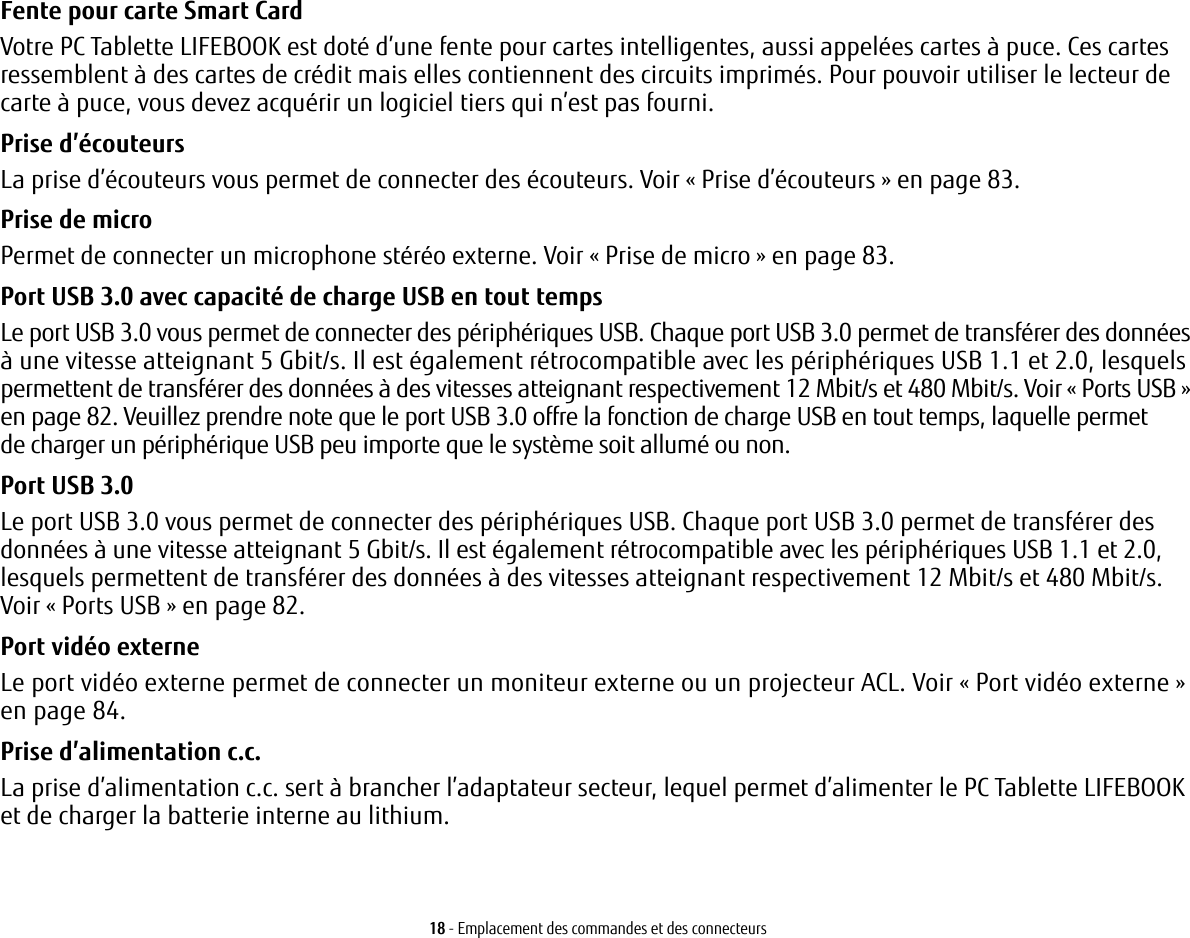 18 - Emplacement des commandes et des connecteursFente pour carte Smart Card Votre PC Tablette LIFEBOOK est doté d’une fente pour cartes intelligentes, aussi appelées cartes à puce. Ces cartes ressemblent à des cartes de crédit mais elles contiennent des circuits imprimés. Pour pouvoir utiliser le lecteur de carte à puce, vous devez acquérir un logiciel tiers qui n’est pas fourni.Prise d’écouteurs La prise d’écouteurs vous permet de connecter des écouteurs. Voir «Prise d’écouteurs» en page 83. Prise de micro Permet de connecter un microphone stéréo externe. Voir «Prise de micro» en page 83.Port USB 3.0 avec capacité de charge USB en tout temps Le port USB 3.0 vous permet de connecter des périphériques USB. Chaque port USB 3.0 permet de transférer des données à une vitesse atteignant 5 Gbit/s. Il est également rétrocompatible avec les périphériques USB 1.1 et 2.0, lesquels permettent de transférer des données à des vitesses atteignant respectivement 12 Mbit/s et 480 Mbit/s. Voir «Ports USB» en page 82. Veuillez prendre note que le port USB 3.0 offre la fonction de charge USB en tout temps, laquelle permet de charger un périphérique USB peu importe que le système soit allumé ou non.Port USB 3.0 Le port USB 3.0 vous permet de connecter des périphériques USB. Chaque port USB 3.0 permet de transférer des données à une vitesse atteignant 5 Gbit/s. Il est également rétrocompatible avec les périphériques USB 1.1 et 2.0, lesquels permettent de transférer des données à des vitesses atteignant respectivement 12 Mbit/s et 480 Mbit/s. Voir «Ports USB» en page 82.Port vidéo externe Le port vidéo externe permet de connecter un moniteur externe ou un projecteur ACL. Voir «Port vidéo externe» en page 84.Prise d’alimentation c.c. La prise d’alimentation c.c. sert à brancher l’adaptateur secteur, lequel permet d’alimenter le PC Tablette LIFEBOOK et de charger la batterie interne au lithium.
