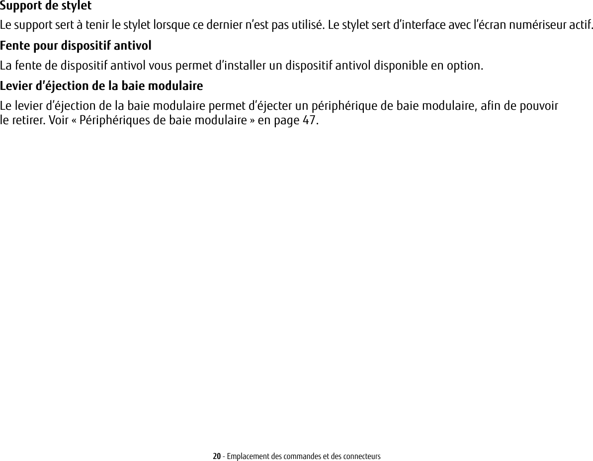 20 - Emplacement des commandes et des connecteursSupport de stylet Le support sert à tenir le stylet lorsque ce dernier n’est pas utilisé. Le stylet sert d’interface avec l’écran numériseur actif.Fente pour dispositif antivol La fente de dispositif antivol vous permet d’installer un dispositif antivol disponible en option.Levier d’éjection de la baie modulaire Le levier d’éjection de la baie modulaire permet d’éjecter un périphérique de baie modulaire, afin de pouvoir le retirer. Voir «Périphériques de baie modulaire» en page 47.