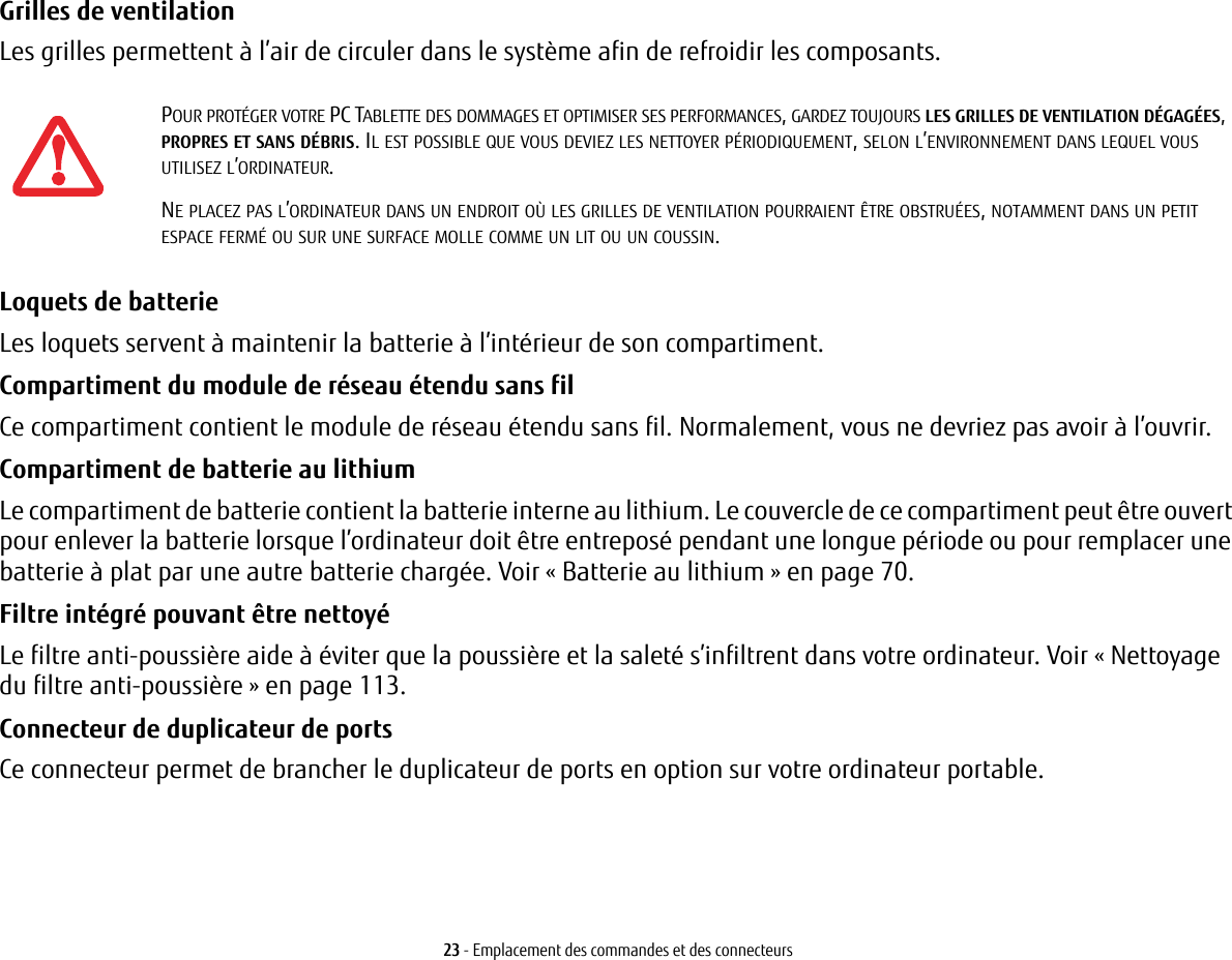 23 - Emplacement des commandes et des connecteursGrilles de ventilation Les grilles permettent à l’air de circuler dans le système afin de refroidir les composants. Loquets de batterie Les loquets servent à maintenir la batterie à l’intérieur de son compartiment.Compartiment du module de réseau étendu sans fil Ce compartiment contient le module de réseau étendu sans fil. Normalement, vous ne devriez pas avoir à l’ouvrir.Compartiment de batterie au lithium Le compartiment de batterie contient la batterie interne au lithium. Le couvercle de ce compartiment peut être ouvert pour enlever la batterie lorsque l’ordinateur doit être entreposé pendant une longue période ou pour remplacer une batterie à plat par une autre batterie chargée. Voir «Batterie au lithium» en page 70.Filtre intégré pouvant être nettoyé Le filtre anti-poussière aide à éviter que la poussière et la saleté s’infiltrent dans votre ordinateur. Voir «Nettoyage du filtre anti-poussière» en page 113.Connecteur de duplicateur de ports Ce connecteur permet de brancher le duplicateur de ports en option sur votre ordinateur portable. POUR PROTÉGER VOTRE PC TABLETTE DES DOMMAGES ET OPTIMISER SES PERFORMANCES, GARDEZ TOUJOURS LES GRILLES DE VENTILATION DÉGAGÉES, PROPRES ET SANS DÉBRIS. IL EST POSSIBLE QUE VOUS DEVIEZ LES NETTOYER PÉRIODIQUEMENT, SELON L’ENVIRONNEMENT DANS LEQUEL VOUS UTILISEZ L’ORDINATEUR. NE PLACEZ PAS L’ORDINATEUR DANS UN ENDROIT OÙ LES GRILLES DE VENTILATION POURRAIENT ÊTRE OBSTRUÉES, NOTAMMENT DANS UN PETIT ESPACE FERMÉ OU SUR UNE SURFACE MOLLE COMME UN LIT OU UN COUSSIN.
