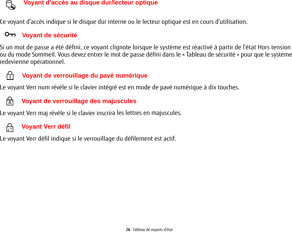 26 - Tableau de voyants d’état Voyant d’accès au disque dur/lecteur optiqueCe voyant d’accès indique si le disque dur interne ou le lecteur optique est en cours d’utilisation. Voyant de sécuritéSi un mot de passe a été défini, ce voyant clignote lorsque le système est réactivé à partir de l’état Hors tension ou du mode Sommeil. Vous devez entrer le mot de passe défini dans le «Tableau de sécurité» pour que le système redevienne opérationnel. Voyant de verrouillage du pavé numériqueLe voyant Verr num révèle si le clavier intégré est en mode de pavé numérique à dix touches.  Voyant de verrouillage des majusculesLe voyant Verr maj révèle si le clavier inscrira les lettres en majuscules.  Voyant Verr défilLe voyant Verr défil indique si le verrouillage du défilement est actif. 