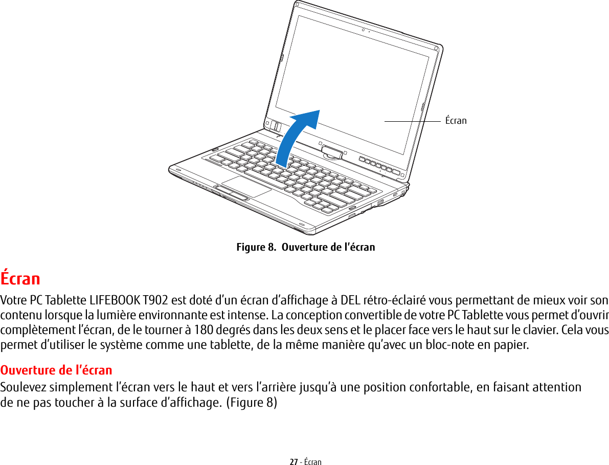 Écran27 - ÉcranFigure 8.  Ouverture de l’écranÉcranVotre PC Tablette LIFEBOOK T902 est doté d’un écran d’affichage à DEL rétro-éclairé vous permettant de mieux voir son contenu lorsque la lumière environnante est intense. La conception convertible de votre PC Tablette vous permet d’ouvrir complètement l’écran, de le tourner à 180 degrés dans les deux sens et le placer face vers le haut sur le clavier. Cela vous permet d’utiliser le système comme une tablette, de la même manière qu’avec un bloc-note en papier.Ouverture de l’écranSoulevez simplement l’écran vers le haut et vers l’arrière jusqu’à une position confortable, en faisant attention de ne pas toucher à la surface d’affichage. (Figure 8)