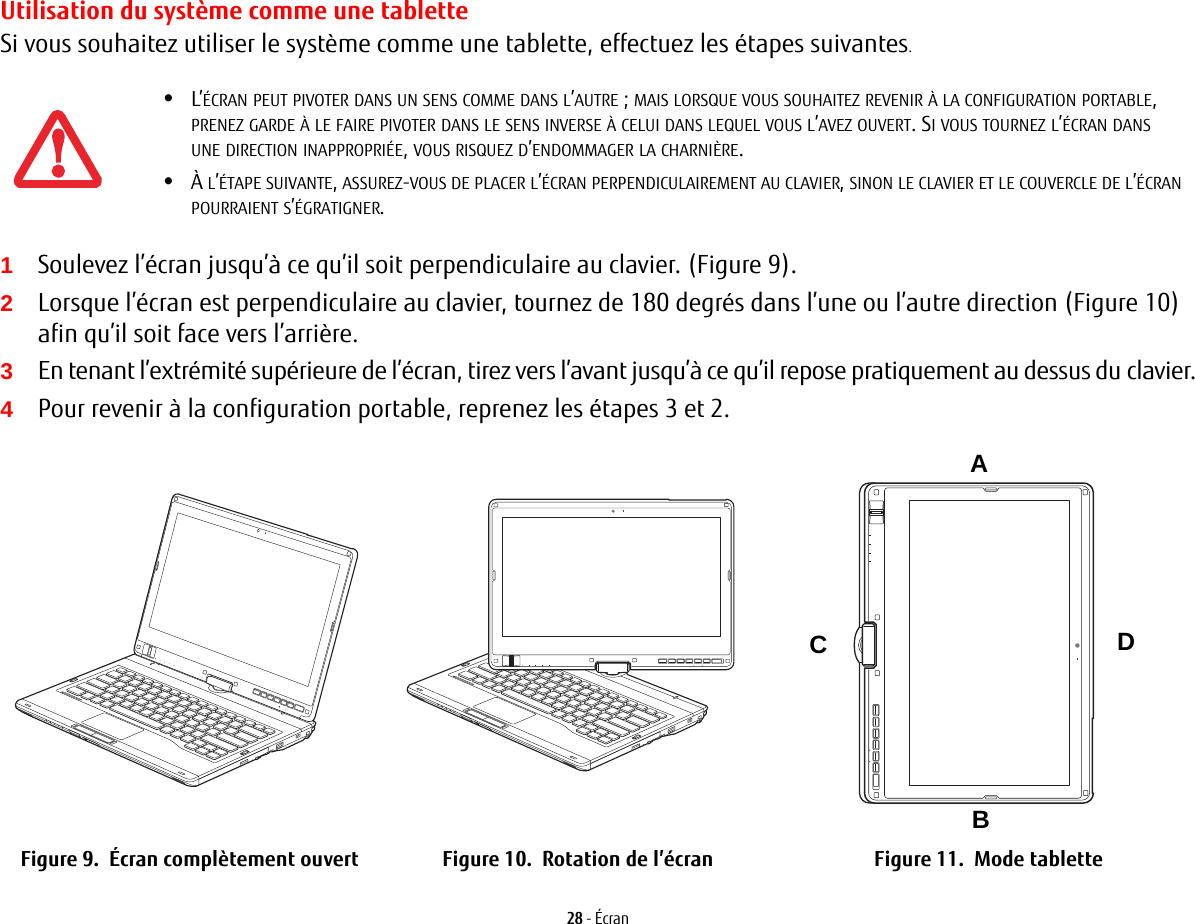 28 - ÉcranUtilisation du système comme une tabletteSi vous souhaitez utiliser le système comme une tablette, effectuez les étapes suivantes. 1Soulevez l’écran jusqu’à ce qu’il soit perpendiculaire au clavier. (Figure 9).2Lorsque l’écran est perpendiculaire au clavier, tournez de 180 degrés dans l’une ou l’autre direction (Figure 10) afin qu’il soit face vers l’arrière.3En tenant l’extrémité supérieure de l’écran, tirez vers l’avant jusqu’à ce qu’il repose pratiquement au dessus du clavier.4Pour revenir à la configuration portable, reprenez les étapes 3 et 2.ABCDFigure 9.  Écran complètement ouvert Figure 10.  Rotation de l’écran Figure 11.  Mode tablette•L’ÉCRAN PEUT PIVOTER DANS UN SENS COMME DANS L’AUTRE; MAIS LORSQUE VOUS SOUHAITEZ REVENIR À LA CONFIGURATION PORTABLE, PRENEZ GARDE À LE FAIRE PIVOTER DANS LE SENS INVERSE À CELUI DANS LEQUEL VOUS L’AVEZ OUVERT. SI VOUS TOURNEZ L’ÉCRAN DANS UNE DIRECTION INAPPROPRIÉE, VOUS RISQUEZ D’ENDOMMAGER LA CHARNIÈRE.•À L’ÉTAPE SUIVANTE, ASSUREZ-VOUS DE PLACER L’ÉCRAN PERPENDICULAIREMENT AU CLAVIER, SINON LE CLAVIER ET LE COUVERCLE DE L’ÉCRAN POURRAIENT S’ÉGRATIGNER.