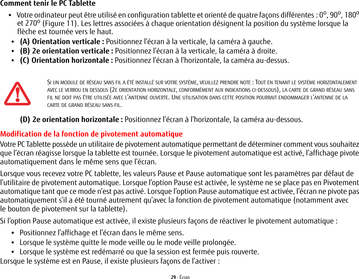 29 - ÉcranComment tenir le PC Tablette •Votre ordinateur peut être utilisé en configuration tablette et orienté de quatre façons différentes : 0o, 90o, 180o et 270o (Figure 11). Les lettres associées à chaque orientation désignent la position du système lorsque la flèche est tournée vers le haut.•(A) Orientation verticale: Positionnez l’écran à la verticale, la caméra à gauche.•(B) 2e orientation verticale: Positionnez l’écran à la verticale, la caméra à droite.•(C) Orientation horizontale: Positionnez l’écran à l’horizontale, la caméra au-dessus.(D) 2e orientation horizontale: Positionnez l’écran à l’horizontale, la caméra au-dessous.Modification de la fonction de pivotement automatiqueVotre PC Tablette possède un utilitaire de pivotement automatique permettant de déterminer comment vous souhaitez que l’écran réagisse lorsque la tablette est tournée. Lorsque le pivotement automatique est activé, l’affichage pivote automatiquement dans le même sens que l’écran.Lorsque vous recevez votre PC tablette, les valeurs Pause et Pause automatique sont les paramètres par défaut de l’utilitaire de pivotement automatique. Lorsque l’option Pause est activée, le système ne se place pas en Pivotement automatique tant que ce mode n’est pas activé. Lorsque l’option Pause automatique est activée, l’écran ne pivote pas automatiquement s’il a été tourné autrement qu’avec la fonction de pivotement automatique (notamment avec le bouton de pivotement sur la tablette). Si l’option Pause automatique est activée, il existe plusieurs façons de réactiver le pivotement automatique:•Positionnez l’affichage et l’écran dans le même sens.•Lorsque le système quitte le mode veille ou le mode veille prolongée.•Lorsque le système est redémarré ou que la session est fermée puis rouverte.Lorsque le système est en Pause, il existe plusieurs façons de l’activer:SI UN MODULE DE RÉSEAU SANS FIL A ÉTÉ INSTALLÉ SUR VOTRE SYSTÈME, VEUILLEZ PRENDRE NOTE : TOUT EN TENANT LE SYSTÈME HORIZONTALEMENT AVEC LE VERROU EN DESSOUS (2E ORIENTATION HORIZONTALE, CONFORMÉMENT AUX INDICATIONS CI-DESSOUS), LA CARTE DE GRAND RÉSEAU SANS FIL NE DOIT PAS ÊTRE UTILISÉE AVEC L’ANTENNE OUVERTE. UNE UTILISATION DANS CETTE POSITION POURRAIT ENDOMMAGER L’ANTENNE DE LA CARTE DE GRAND RÉSEAU SANS FIL.