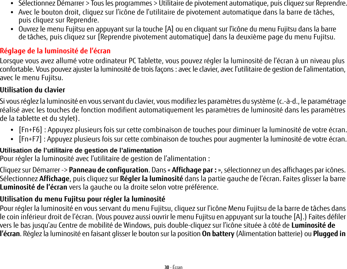 30 - Écran•Sélectionnez Démarrer &gt; Tous les programmes &gt; Utilitaire de pivotement automatique, puis cliquez sur Reprendre.•Avec le bouton droit, cliquez sur l’icône de l’utilitaire de pivotement automatique dans la barre de tâches, puis cliquez sur Reprendre.•Ouvrez le menu Fujitsu en appuyant sur la touche [A] ou en cliquant sur l’icône du menu Fujitsu dans la barre de tâches, puis cliquez sur [Reprendre pivotement automatique] dans la deuxième page du menu Fujitsu.Réglage de la luminosité de l’écranLorsque vous avez allumé votre ordinateur PC Tablette, vous pouvez régler la luminosité de l’écran à un niveau plus confortable. Vous pouvez ajuster la luminosité de trois façons: avec le clavier, avec l’utilitaire de gestion de l’alimentation, avec le menu Fujitsu. Utilisation du clavier Si vous réglez la luminosité en vous servant du clavier, vous modifiez les paramètres du système (c.-à-d., le paramétrage réalisé avec les touches de fonction modifient automatiquement les paramètres de luminosité dans les paramètres de la tablette et du stylet). •[Fn+F6] : Appuyez plusieurs fois sur cette combinaison de touches pour diminuer la luminosité de votre écran.•[Fn+F7]: Appuyez plusieurs fois sur cette combinaison de touches pour augmenter la luminosité de votre écran.Utilisation de l’utilitaire de gestion de l’alimentation Pour régler la luminosité avec l’utilitaire de gestion de l’alimentation:Cliquez sur Démarrer -&gt; Panneau de configuration. Dans « Affichage par: », sélectionnez un des affichages par icônes. Sélectionnez Affichage, puis cliquez sur Régler la luminosité dans la partie gauche de l’écran. Faites glisser la barre Luminosité de l’écran vers la gauche ou la droite selon votre préférence.Utilisation du menu Fujitsu pour régler la luminosité Pour régler la luminosité en vous servant du menu Fujitsu, cliquez sur l’icône Menu Fujitsu de la barre de tâches dans le coin inférieur droit de l’écran. (Vous pouvez aussi ouvrir le menu Fujitsu en appuyant sur la touche [A].) Faites défiler vers le bas jusqu’au Centre de mobilité de Windows, puis double-cliquez sur l’icône située à côté de Luminosité de l’écran. Réglez la luminosité en faisant glisser le bouton sur la position On battery (Alimentation batterie) ou Plugged in 
