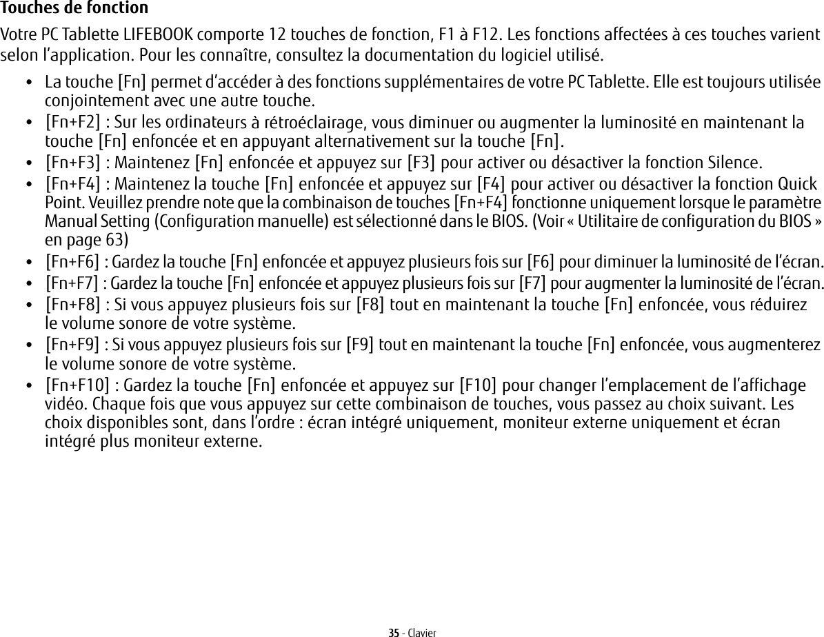 35 - ClavierTouches de fonction Votre PC Tablette LIFEBOOK comporte 12 touches de fonction, F1 à F12. Les fonctions affectées à ces touches varient selon l’application. Pour les connaître, consultez la documentation du logiciel utilisé. •La touche [Fn] permet d’accéder à des fonctions supplémentaires de votre PC Tablette. Elle est toujours utilisée conjointement avec une autre touche. •[Fn+F2] : Sur les ordinateurs à rétroéclairage, vous diminuer ou augmenter la luminosité en maintenant la touche [Fn] enfoncée et en appuyant alternativement sur la touche [Fn].•[Fn+F3]: Maintenez [Fn] enfoncée et appuyez sur [F3] pour activer ou désactiver la fonction Silence.•[Fn+F4]: Maintenez la touche [Fn] enfoncée et appuyez sur [F4] pour activer ou désactiver la fonction Quick Point. Veuillez prendre note que la combinaison de touches [Fn+F4] fonctionne uniquement lorsque le paramètre Manual Setting (Configuration manuelle) est sélectionné dans le BIOS. (Voir «Utilitaire de configuration du BIOS» en page 63)•[Fn+F6]: Gardez la touche [Fn] enfoncée et appuyez plusieurs fois sur [F6] pour diminuer la luminosité de l’écran.•[Fn+F7]: Gardez la touche [Fn] enfoncée et appuyez plusieurs fois sur [F7] pour augmenter la luminosité de l’écran.•[Fn+F8]: Si vous appuyez plusieurs fois sur [F8] tout en maintenant la touche [Fn] enfoncée, vous réduirez le volume sonore de votre système.•[Fn+F9]: Si vous appuyez plusieurs fois sur [F9] tout en maintenant la touche [Fn] enfoncée, vous augmenterez le volume sonore de votre système.•[Fn+F10]: Gardez la touche [Fn] enfoncée et appuyez sur [F10] pour changer l’emplacement de l’affichage vidéo. Chaque fois que vous appuyez sur cette combinaison de touches, vous passez au choix suivant. Les choix disponibles sont, dans l’ordre: écran intégré uniquement, moniteur externe uniquement et écran intégré plus moniteur externe.